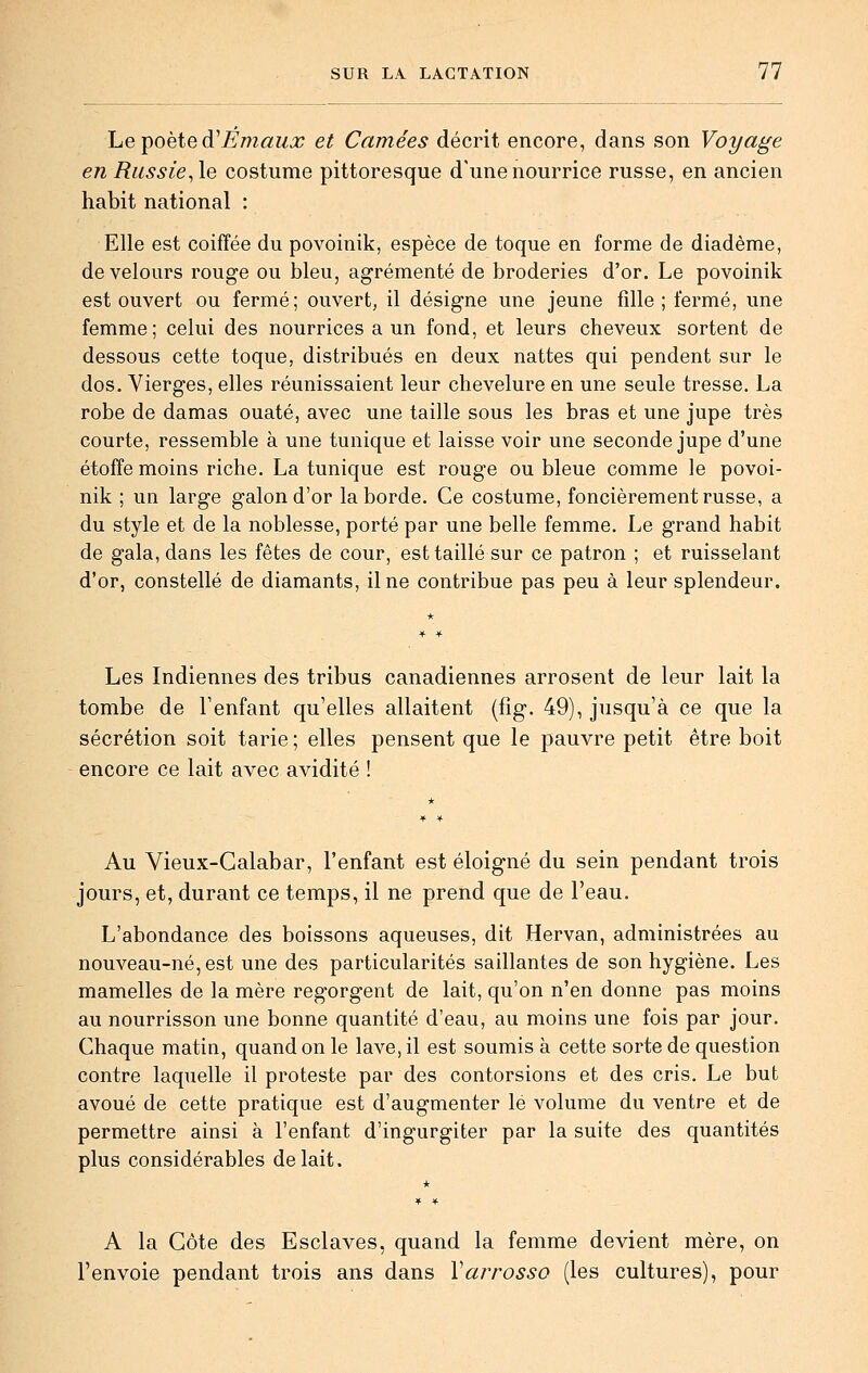 he-poèied^Emaux et Camées décrit encore, dans son Voyage en Russie^le costume pittoresque d'une nourrice russe, en ancien habit national : Elle est coiffée du povoinik, espèce de toque en forme de diadème, de velours rouge ou bleu, agrémenté de broderies d'or. Le povoinik est ouvert ou fermé; ouvert, il désigne une jeune fille ; fermé, une femme; celui des nourrices a un fond, et leurs cheveux sortent de dessous cette toque, distribués en deux nattes qui pendent sur le dos. Vierges, elles réunissaient leur chevelure en une seule tresse. La robe de damas ouaté, avec une taille sous les bras et une jupe très courte, ressemble à une tunique et laisse voir une seconde jupe d'une étoffe moins riche. La tunique est rouge ou bleue comme le povoi- nik ; un large galon d'or la borde. Ce costume, foncièrement russe, a du style et de la noblesse, porté par une belle femme. Le grand habit de gala, dans les fêtes de cour, est taillé sur ce patron ; et ruisselant d'or, constellé de diamants, il ne contribue pas peu à leur splendeur. Les Indiennes des tribus canadiennes arrosent de leur lait la tombe de Tenfant qu'elles allaitent (fîg. 49), jusqu'à ce que la sécrétion soit tarie ; elles pensent que le pauvre petit être boit encore ce lait avec avidité ! Au Vieux-Galabar, l'enfant est éloigné du sein pendant trois jours, et, durant ce temps, il ne prend que de l'eau. L'abondance des boissons aqueuses, dit Hervan, administrées au nouveau-né, est une des particularités saillantes de son hygiène. Les mamelles de la mère regorgent de lait, qu'on n'en donne pas moins au nourrisson une bonne quantité d'eau, au moins une fois par jour. Chaque matin, quand on le lave, il est soumis à cette sorte de question contre laquelle il proteste par des contorsions et des cris. Le but avoué de cette pratique est d'augmenter lé volume du ventre et de permettre ainsi à l'enfant d'ingurgiter par la suite des quantités plus considérables de lait. A la Côte des Esclaves, quand la femme devient mère, on l'envoie pendant trois ans dans Varrosso (les cultures), pour