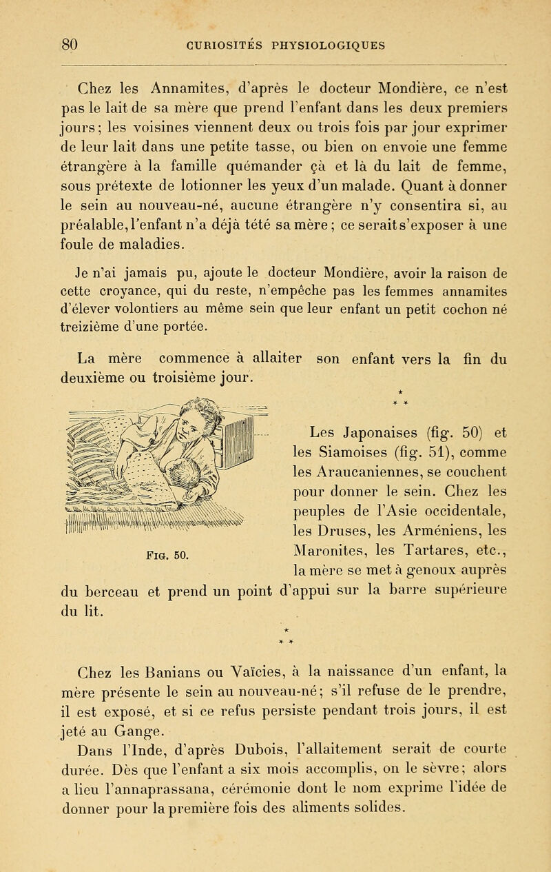 Chez les Annamites, d'après le docteur Mondière, ce n'est pas le lait de sa mère que prend l'enfant dans les deux premiers jours; les voisines viennent deux ou trois fois par jour exprimer de leur lait dans une petite tasse, ou bien on envoie une femme étrangère à la famille quémander çà et là du lait de femme, sous prétexte de lotionner les yeux d'un malade. Quant à donner le sein au nouveau-né, aucune étrangère n'y consentira si, au préalable, l'enfant n'a déjà tété sa mère ; ce serait s'exposer à une foule de maladies. Je n'ai jamais pu, ajoute le docteur Mondière, avoir la raison de cette croyance, qui du reste, n'empêche pas les femmes annamites d'élever volontiers au même sein que leur enfant un petit cochon né treizième d'une portée. La mère commence à allaiter son enfant vers la fin du deuxième ou troisième jour. Les Japonaises (fîg. 50) et les Siamoises (fîg. 51), comme les Araucaniennes, se couchent pour donner le sein. Chez les peuples de l'Asie occidentale, les Druses, les Arméniens, les Maronites, les Tartares, etc., la mère se met à genoux auprès berceau et prend un point d'appui sur la barre supérieure lit. Fi». 50. du du Chez les Banians ou Vaïcies, à la naissance d'un enfant, la mère présente le sein au nouveau-né; s'il refuse de le prendre, il est exposé, et si ce refus persiste pendant trois jours, il est jeté au Gange. Dans l'Inde, d'après Dubois, l'allaitement serait de courte durée. Dès que l'enfanta six mois accomplis, on le sèvre; alors a lieu l'annaprassana, cérémonie dont le nom exprime Tidée de donner pour la première fois des aliments solides.