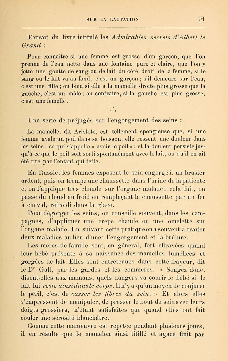 Extrait du livre intitulé les Admirables secrets d'Albert le Grand : Pour connaître si une femme est grosse d'un garçon, que l'on prenne de l'eau nette dans une fontaine pure et claire, que l'on y jette une goutte de sang ou de lait du côté droit de la femme, si le sang ou le lait va au fond, c'est un garçon ; s'il demeure sur l'eau, c'est une fille ; ou bien si elle a la mamelle droite plus grosse que la gauche, c'est un mâle ; au contraire, si la gauche est plus grosse, c'est une femelle. Une série de préjugés sur l'engorgement des seins : La mamelle, dit Aristote, est tellement spongieuse que, si une femme avale un poil dans sa boisson, elle ressent une douleur dans les seins ; ce qui s'appelle « avoir le poil» ; et la douleur persiste jus- qu'à ce que le poil soit sorti spontanément avec le lait, ou qu'il en ait été tiré par l'enfant qui tette. En Russie, les femmes exposent le sein engorgé à un brasier ardent, puis on trempe une chaussette dans l'urine delapatiente et on l'applique très chaude sur l'organe malade ; cela fait, on passe du chaud au froid en remplaçant la chaussette par un fer à cheval, refroidi dans la glace. Pour dégorger les seins, on conseille souvent, dans les cam- pagnes, d'appliquer une crêpe chaude ou une omelette sur l'organe malade. En suivant cette pratique on a souvent à traiter deux maladies au lieu d'une: l'engorgement et la brûlure. Les mères de famille sont, en général, fort effrayées quand leur bébé présente à sa naissance des mamelles tuméfiées et gorgées de lait. Elles sont entretenues dans cette frayeur, dit le D Gall, par les gardes et les commères. « Songez donc, disent-elles aux mamans, quels dangers va courir le bébé si le lait lui reste ainsidansle corps. Il n'y a qu'un moyen de conjurer le péril, c'est de casser les fibres du sein. » Et alors elles s'empressent de manipuler, de presser le bout de sein avec leurs doigts grossiers, n'étant satisfaites que quand elles ont fait couler une sérosité blanchâtre. Gomme cette manœuvre est répétée pendant plusieurs jours, il en résulte que le mamelon ainsi titillé et agacé finit par