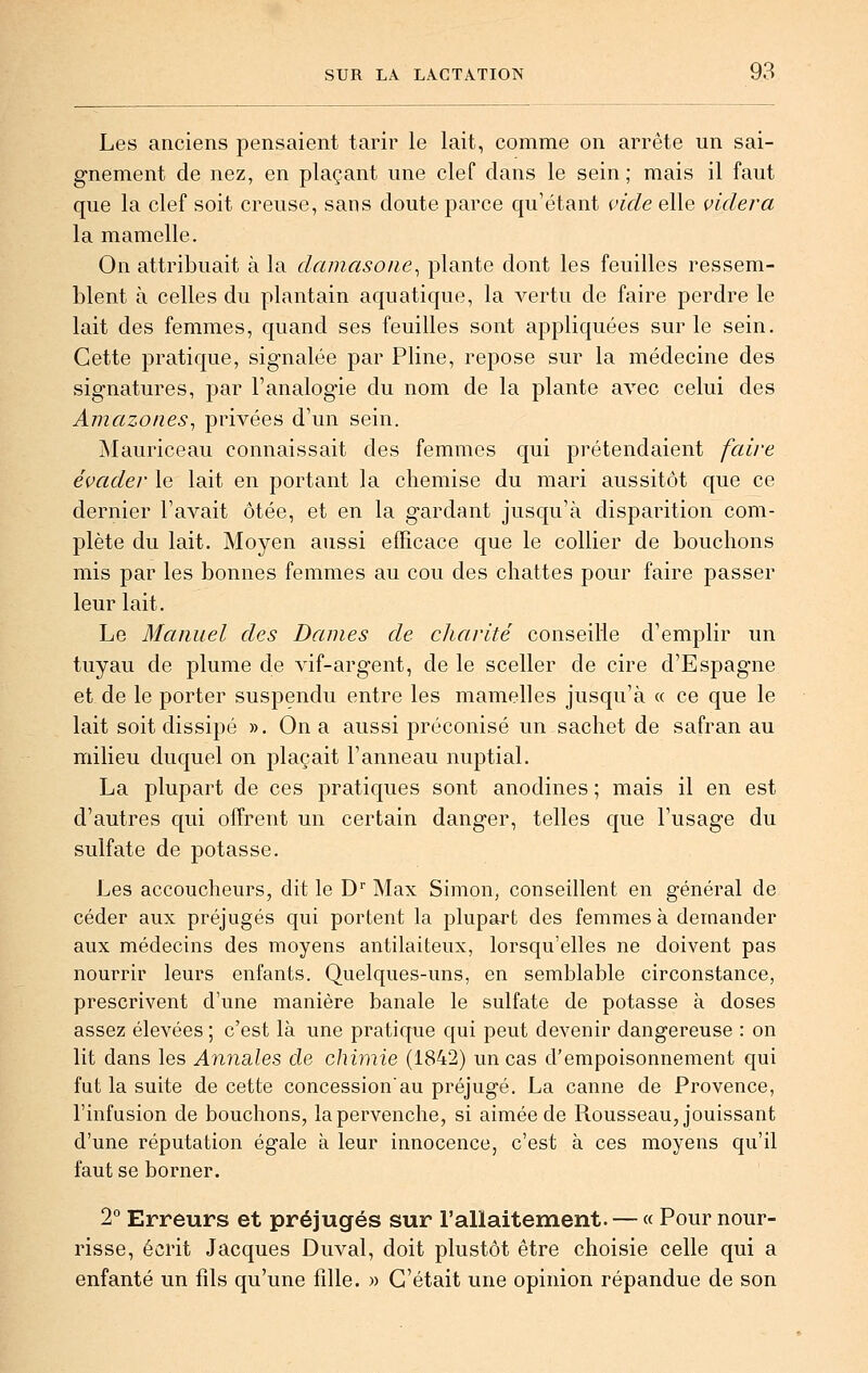 Les anciens pensaient tarir le lait, comme on arrête un sai- gnement de nez, en plaçant une clef dans le sein; mais il faut que la clef soit creuse, sans doute parce qu'étant vide elle videra la mamelle. On attribuait à la damasone^ plante dont les feuilles ressem- blent à celles du plantain aquatique, la vertu de faire perdre le lait des femmes, quand ses feuilles sont appliquées sur le sein. Cette pratique, signalée par Pline, repose sur la médecine des signatures, par l'analogie du nom de la plante avec celui des Amazones^ privées d'un sein. Mauriceau connaissait des femmes qui prétendaient faii'e évader le lait en portant la chemise du mari aussitôt que ce dernier l'avait ôtée, et en la gardant jusqu'à disparition com- plète du lait. Moyen aussi efficace que le collier de bouchons mis par les bonnes femmes au cou des chattes pour faire passer leur lait. Le Manuel des Dames de charité conseille d'emplir un tuyau de plume de vif-argent, de le sceller de cire d'Espagne et de le porter suspendu entre les mamelles jusqu'à « ce que le lait soit dissipé ». On a aussi préconisé un sachet de safran au milieu duquel on plaçait l'anneau nuptial. La plupart de ces pratiques sont anodines ; mais il en est d'autres qui offrent un certain danger, telles que l'usage du sulfate de potasse. Les accoucheurs, dit le D'' Max Simon, conseillent en général de céder aux préjugés qui portent la plupart des femmes à demander aux médecins des moyens antilaiteux, lorsqu'elles ne doivent pas nourrir leurs enfants. Quelques-uns, en semblable circonstance, prescrivent d'une manière banale le sulfate de potasse à doses assez élevées ; c'est là une pratique qui peut devenir dangereuse : on lit dans les AnndiXes, de chimie (1842) un cas d'empoisonnement qui fut la suite de cette concession'au préjugé. La canne de Provence, l'infusion de bouchons, la pervenche, si aimée de Rousseau, jouissant d'une réputation égale à leur innocence, c'est à ces moyens qu'il faut se borner. 2 Erreurs et préjugés sur l'allaitement. — « Pour nour- risse, écrit Jacques Duval, doit plustôt être choisie celle qui a enfanté un fils qu'une fille. » C'était une opinion répandue de son