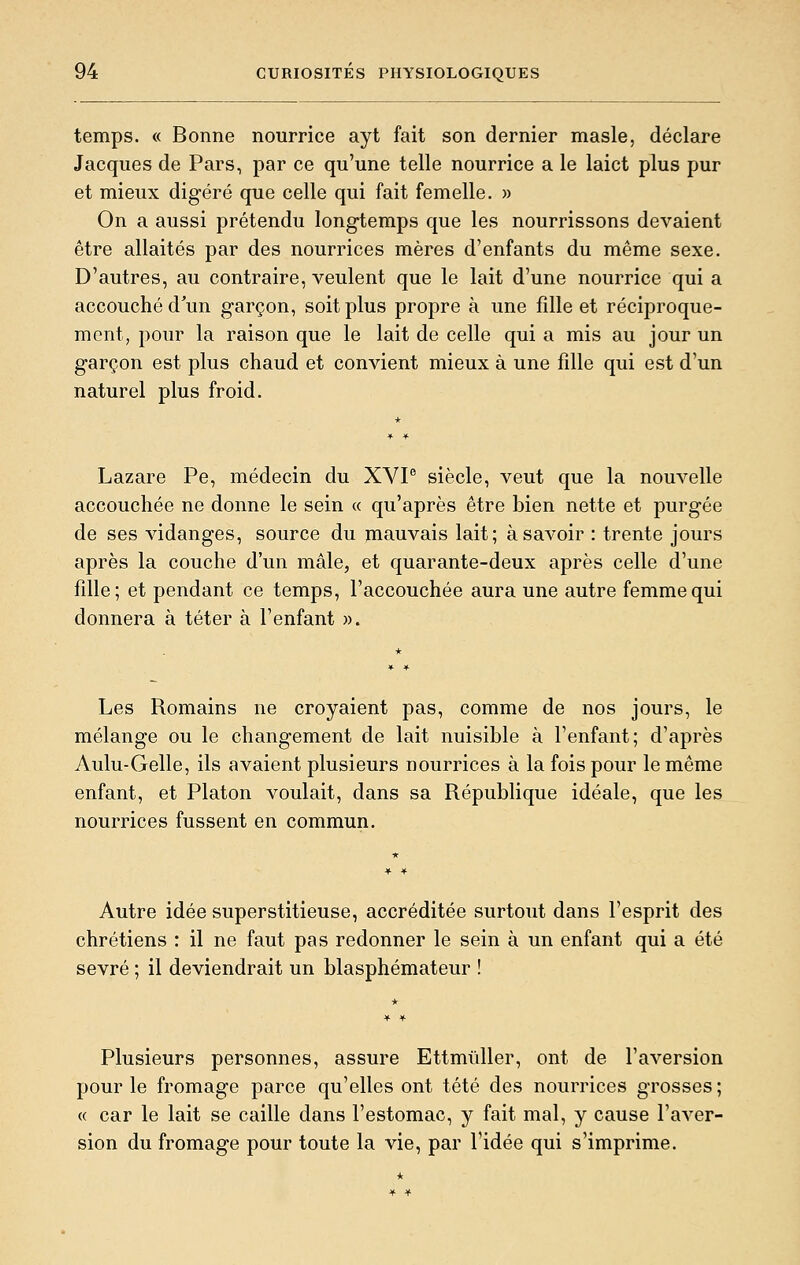 temps. « Bonne nourrice ayt fait son dernier masle, déclare Jacques de Pars, par ce qu'une telle nourrice a le laict plus pur et mieux digéré que celle qui fait femelle. » On a aussi prétendu longtemps que les nourrissons devaient être allaités par des nourrices mères d'enfants du même sexe. D'autres, au contraire, veulent que le lait d'une nourrice qui a accouché d'un garçon, soit plus propre à une fille et réciproque- ment, pour la raison que le lait de celle qui a mis au jour un garçon est plus chaud et convient mieux à une fille qui est d'un naturel plus froid. Lazare Pe, médecin du XVP siècle, veut que la nouvelle accouchée ne donne le sein « qu'après être bien nette et purgée de ses vidanges, source du mauvais lait; à savoir : trente jours après la couche d'un mâle, et quarante-deux après celle d'une fille; et pendant ce temps, l'accouchée aura une autre femme qui donnera à téter à l'enfant ». Les Romains ne croyaient pas, comme de nos jours, le mélange ou le changement de lait nuisible à l'enfant; d'après Aulu-Gelle, ils avaient plusieurs nourrices à la fois pour le même enfant, et Platon voulait, dans sa République idéale, que les nourrices fussent en commun. Autre idée superstitieuse, accréditée surtout dans l'esprit des chrétiens : il ne faut pas redonner le sein à un enfant qui a été sevré ; il deviendrait un blasphémateur ! Plusieurs personnes, assure Ettmiiller, ont de l'aversion pour le fromage parce qu'elles ont tété des nourrices grosses ; « car le lait se caille dans l'estomac, y fait mal, y cause l'aver- sion du fromage pour toute la vie, par l'idée qui s'imprime.