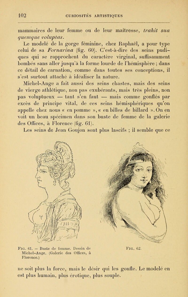 mammaires de leur femme ou de leur maîtresse, trahit sua quemque voluptas. Le modelé de la gorge féminine, chez Raphaël, a pour type celui de sa Fornarina (fig. 60). C'est-à-dire des seins pudi- ques qui se rapprochent du caractère virginal, suffisamment bombés sans aller jusqu'à la forme lourde de l'hémisphère ; dans ce détail de carnation, comme dans toutes ses conceptions, il s'est surtout attaché à idéaliser la nature. Michel-Ange a fait aussi des seins chastes, mais des seins de vierge athlétique, non pas exubérants, mais très pleins, non pas voluptueux — tant s'en faut — mais comme gonflés par excès de principe vital, de ces seins hémisphériques qu'on appelle chez nous « en pomme »,« en billes de billard w.Onen voit un beau spécimen dans son buste de femme de la galerie des Offices, à Florence (fig. 61). Les seins de Jean Goujon sont plus lascifs ; il semble que ce Fig. 61. — Buste de femme. Dessin de Michel-Ange. (Galerie des Offices, à Florence.) Fia. (32. ne soit plus la force, mais le désir qui les gonfle. Le modelé en est plus humain, plus erotique, plus souple.