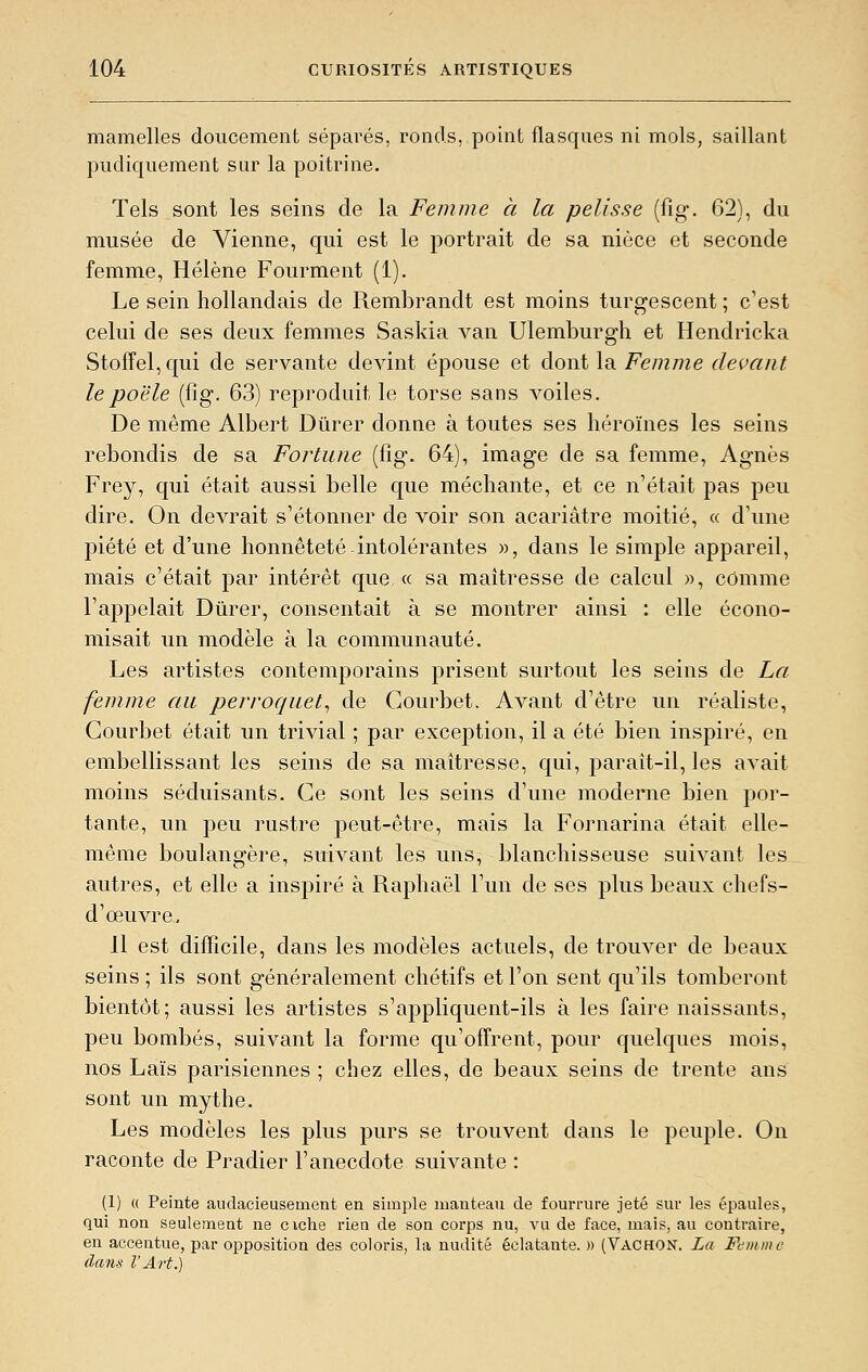 mamelles doucement séparés, ronds, point flasques ni mois, saillant pudiquement sur la poitrine. Tels sont les seins de la Femme et la pelisse (fig. 62), du musée de Vienne, qui est le portrait de sa nièce et seconde femme, Hélène Fourment (1). Le sein hollandais de Rembrandt est moins turgescent ; c'est celui de ses deux femmes Saskia van Ulemburgh et Hendricka Stoffel,qui de servante devint épouse et dont la Femme devant le poêle (fig. 63) reproduit le torse sans voiles. De même Albert Durer donne à toutes ses héroïnes les seins rebondis de sa Fortune (fig. 64), image de sa femme, Agnès Frey, qui était aussi belle que méchante, et ce n'était pas peu dire. On devrait s'étonner de voir son acariâtre moitié, « d'une piété et d'une honnêteté intolérantes », dans le simple appareil, mais c'était par intérêt que « sa maîtresse de calcul », comme l'appelait Durer, consentait à se montrer ainsi : elle écono- misait un modèle à la communauté. Les artistes contemporains prisent surtout les seins de La femme au perroquet^ de Courbet. Avant d'être un réaliste, Courbet était un trivial ; par exception, il a été bien inspiré, en embellissant les seins de sa maîtresse, qui, paraît-il, les avait moins séduisants. Ce sont les seins d'une moderne bien por- tante, un peu rustre peut-être, mais la Fornarina était elle- même boulangère, suivant les uns, blanchisseuse suivant les autres, et elle a inspiré à Raphaël l'un de ses plus beaux chefs- d'œuvre. Il est difficile, dans les modèles actuels, de trouver de beaux seins ; ils sont généralement chétifs et l'on sent qu'ils tomberont bientôt; aussi les artistes s'appliquent-ils à les faire naissants, peu bombés, suivant la forme qu'offrent, pour quelques mois, nos Laïs parisiennes ; chez elles, de beaux seins de trente ans sont un mythe. Les modèles les plus purs se trouvent dans le peuple. On raconte de Pradier l'anecdote suivante : (1) (( Peinte audacieuseinent en simple manteau de fourrure jeté sur les épaules, qui non seulement ne ciche rien de son corps nu, vu de face, mais, au contraire, en accentue, par opposition des coloris, la nudité éclatante. » (Vachon. La Femme dans VArt.)