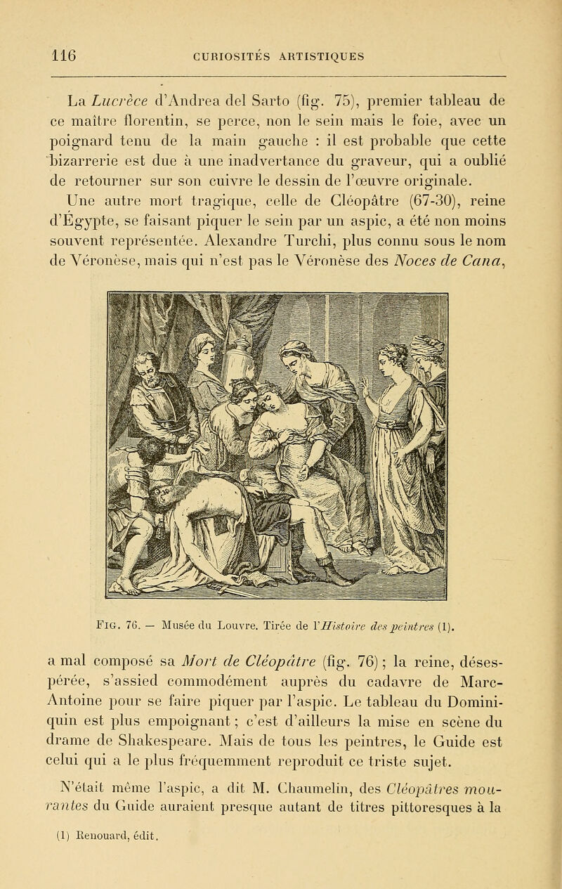 La Lucrèce d'Andréa del Sarto (fig. 75), premier tableau de ce maître florentin, se perce, non le sein mais le foie, avec un poignard tenu de la main gauche : il est probable que cette bizarrerie est due à une inadvertance du graveur, qui a oublié de retourner sur son cuivre le dessin de l'œuvre originale. Une autre mort tragique, celle de Gléopâtre (67-30), reine d'Egypte, se faisant piquer le sein par un aspic, a été non moins souvent représentée. Alexandre Turchi, plus connu sous le nom de Véronèse, mais qui n'est pas le Véronèse des Noces de Cana^ Fig. 76. — Musée du Louvre. Tirée de VHistoive des peintres (1). a mal composé sa Mort de Cléopâtre (fig. 76) ; la reine, déses- pérée, s'assied commodément auprès du cadavre de Marc- Antoine pour se faire piquer par l'aspic. Le tableau du Domini- quin est plus empoignant ; c'est d'ailleurs la mise en scène du drame de Shakespeare. Mais de tous les peintres, le Guide est celui qui a le plus fréquemment reproduit ce triste sujet. N'était même l'aspic, a dit M. Chaumelin, des Cléopâtres mou- rantes du Guide auraient presque autant de titres pittoresques à la (1) Renouard, édit.