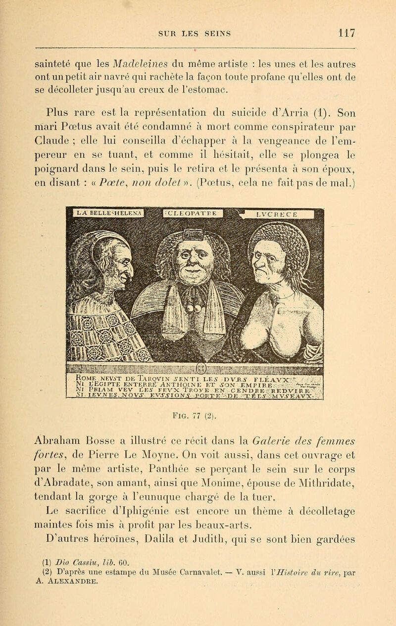 sainteté que les Madeleines du même artiste : les unes et les autres ont un petit air navré qui rachète la façon toute profane qu'elles ont de se décolleter jusqu'au creux de l'estomac. Plus rare est la représentation du suicide d'Arria (1). Son mari Pœtus avait été condamné à mort comme conspirateur par Claude ; elle lui conseilla d'échapper à la vengeance de l'em- pereur en se tuant, et comme il hésitait, elle se plongea le poignard dans le sein, puis le retira et le présenta à son époux, en disant : « Pœte^ non dolet)-). (Fœtus, cela ne fait pas de mal.) aJ&iSKiJI bîX^:tàL L.'ibi ^-*-„LUyiu>l J*a Miitil<i_. «-■**« ROMF NEV^-T DbTaRQVIN .yENTl LE5 DVJR^- FLÉjtVX Ni LEGIPTE ENTERRE ANTHOtXE ET ^ON EMPIRE ' ™sr i Ni PmvVM VEV liE5 FEVX TROyB E-N- CENDRE BEDVIRE 5l. lEVJJES.KOVJ Jgyj-jroyi;,PORTE'.^KE TéE5' MV.fEAvy. FiG. 77 (2). Abraham Bosse a illustré ce récit dans la Galerie des femmes fortes^ de Pierre Le Moyne. On voit aussi, dans cet ouvrage et par le même artiste, Panthée se perçant le sein sur le corps d'Abradate, son amant, ainsi que Monime, épouse de Mithridate, tendant la gorge à l'eunuque chargé de la tuer. Le sacrifice d'Iphigénie est encore un thème à décolletage maintes fois mis à profit par les beaux-arts. D'autres héroïnes, Dalila et Judith, qui se sont bien gardées (1) Dio Cassm, lih. 60. (2) D'après une estampe du Musée Carnavalet. — V. aussi VHistoire du rire, par A. Alexandre.