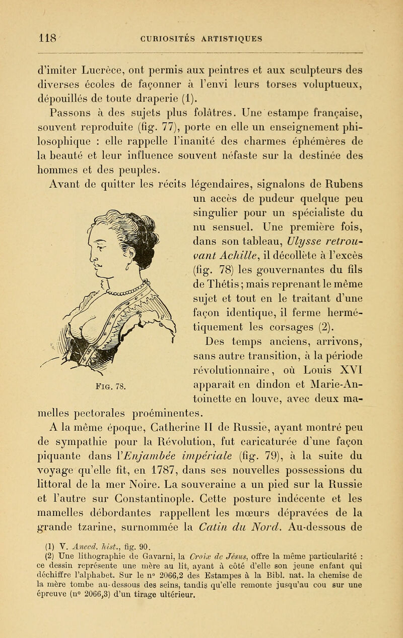 d'imiter Lucrèce, ont permis aux peintres et aux sculpteurs des diverses écoles de façonner à Fenvi leurs torses voluptueux, dépouillés de toute draperie (1). Passons à des sujets plus folâtres. Une estampe française, souvent reproduite (fig. 77), porte en elle un enseignement phi- losophique : elle rappelle l'inanité des charmes éphémères de la beauté et leur influence souvent néfaste sur la destinée des hommes et des peuples. Avant de quitter les récits légendaires, signalons de Rubens un accès de pudeur quelque peu singulier pour un spécialiste du nu sensuel. Une première fois, dans son tableau, Ulysse retrou~ vaut Achille^ il décolleté à l'excès (fig. 78) les gouvernantes du fils de Thétis ; mais reprenant le même sujet et tout en le traitant d'une façon identique, il ferme hermé- tiquement les corsages (2). Des temps anciens, arrivons, sans autre transition, à la période révolutionnaire, où Louis XVI apparaît en dindon et Marie-An- toinette en louve, avec deux ma- melles pectorales proéminentes. A la même époque, Catherine II de Russie, ayant montré peu de sympathie pour la Révolution, fut caricaturée d'une façon piquante dans VEnjambée impériale (fîg. 79), à la suite du voyage qu'elle fît, en 1787, dans ses nouvelles possessions du littoral de la mer Noire. La souveraine a un pied sur la Russie et l'autre sur Gonstantinople. Cette posture indécente et les mamelles débordantes rappellent les mœurs dépravées de la grande tzarine, surnommée la Catiii du Nord. Au-dessous de (2) Une lithographie de Gavarni, la Croix de Jésus, offre la même particularité : ce dessin représente une mère au lit, ayant à côté d'elle son jeune enfant qui déchiffre l'alphabet. Sur le n» 2066,2 des Estampes à la Bibl. nat. la chemise de la mère tombe au- dessous des seins, tandis qu'elle remonte jusqu'au cou sur une épreuve (n» 2066,3) d'un tirage ultérieur. Fig. 78.