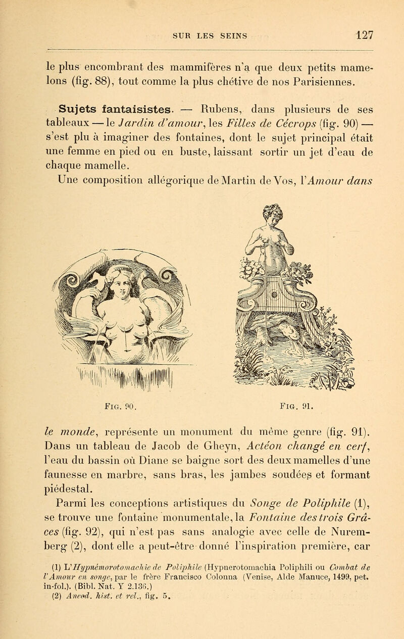 le plus encombrant des mammifères n'a que deux petits mame- lons (fîg. 88), tout comme la plus chétive de nos Parisiennes. Sujets fantaisistes. — Rubens, dans plusieurs de ses tableaux — le Jardin d'amour^ les Filles de Cécrops (fig. 90) — s'est plu à imaginer des fontaines, dont le sujet principal était une femme en pied ou en buste, laissant sortir un jet d'eau de chaque mamelle. Une composition allégorique de Martin de Vos, VAmour dans Fig. PO. Fig. 91. le monde^ représente un monument du même genre (fîg. 91). Dans un tableau de Jacob de Gheyn, Action changé en cerf^ l'eau du bassin où Diane se baigne sort des deux mamelles d'une faunesse en marbre, sans bras, les jambes soudéep et formant piédestal. Parmi les conceptions artistiques du Songe de Poliphile (1), se trouve une fontaine monumentale, la Fontaine des trois Grâ- ces (fig. 92), qui n'est pas sans analogie avec celle de Nurem- berg (2), dont elle a peut-être donné l'inspiration première, car (1) lu Iïypnémo7'otomaohie de PolipMle (Hypnerotomacliia Polipliili ou Combat de l'Amour en songe, par le frère Francisco Colonna (Venise, Aide Maniice, 1499, pet. in-fol.). (Bibl. Nat. Y 2.136.) (2) Ane»d. hist. et rel., fig. 5.