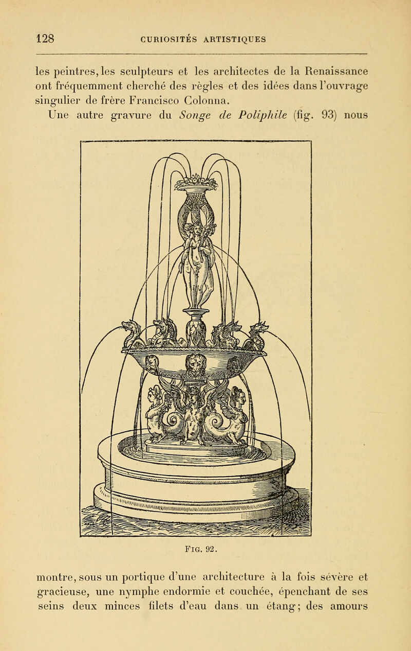 les peintres, les sculpteurs et les architectes de la Renaissance ont fréquemment cherché des règles et des idées dans l'ouvrage singulier de frère Francisco Golonna. Une autre gravure du Songe de Poliphile (fig. 93) nous FiG. 92. montre, sous un portique d'une architecture à la fois sévère et gracieuse, une nymphe endormie et couchée, épenchant de ses seins deux minces filets d'eau dans un étang; des amours