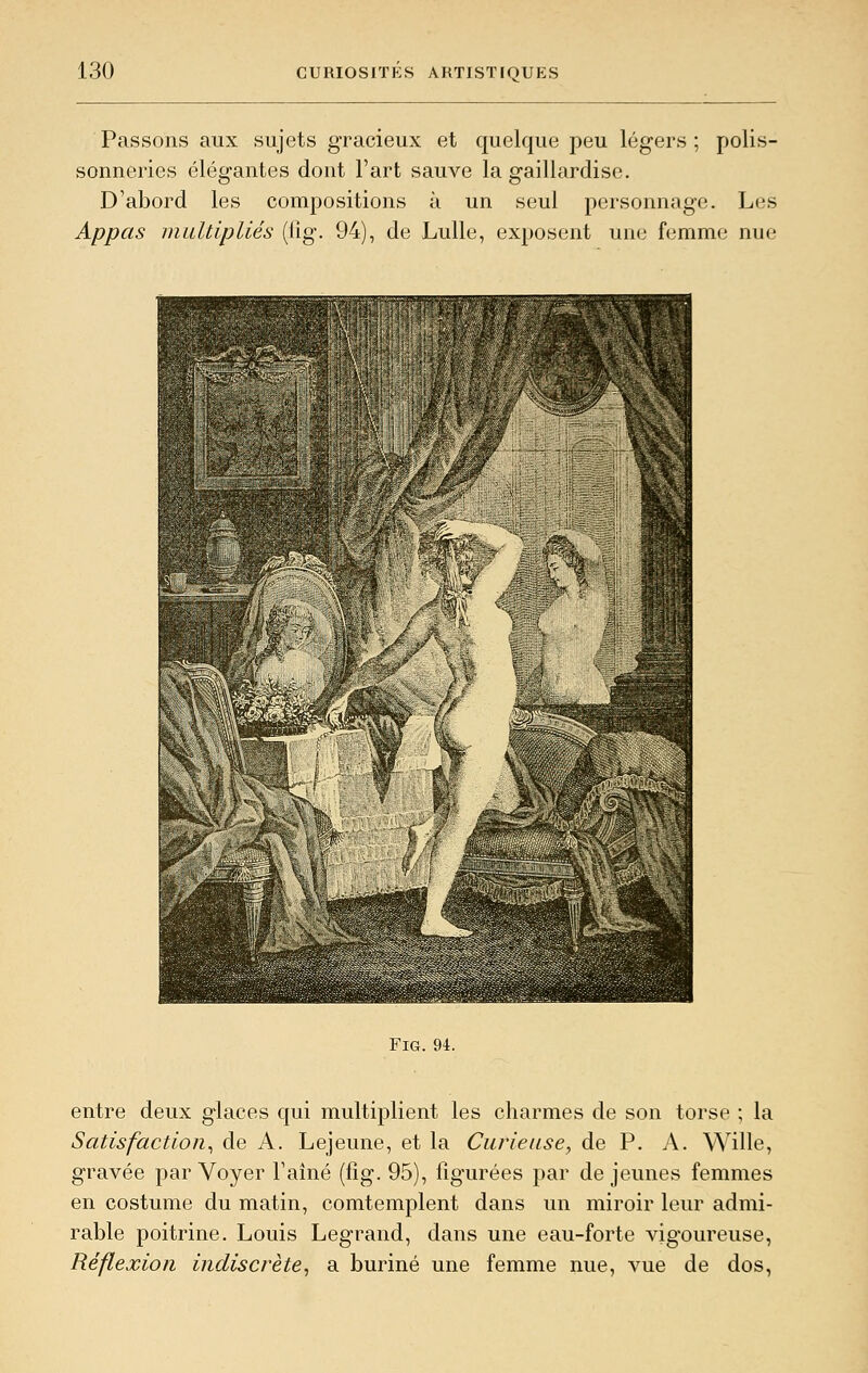 Passons aux sujets gracieux et quelque peu légers ; polis- sonneries élégantes dont l'art sauve la gaillardise. D'abord les compositions à un seul personnage. Les Appas multipliés (lîg. 94), de Lulle, exposent une femme nue FiG. 94. entre deux glaces qui multiplient les charmes de son torse ; la Satisfaction^ de A. Lejeune, et la Curieuse, de P. A. Wille, gravée par Voyer l'aîné (fig. 95), figurées par de jeunes femmes en costume du matin, comtemplent dans un miroir leur admi- rable poitrine. Louis Legrand, dans une eau-forte vigoureuse, Réflexion indiscrète^ a buriné une femme nue, vue de dos,