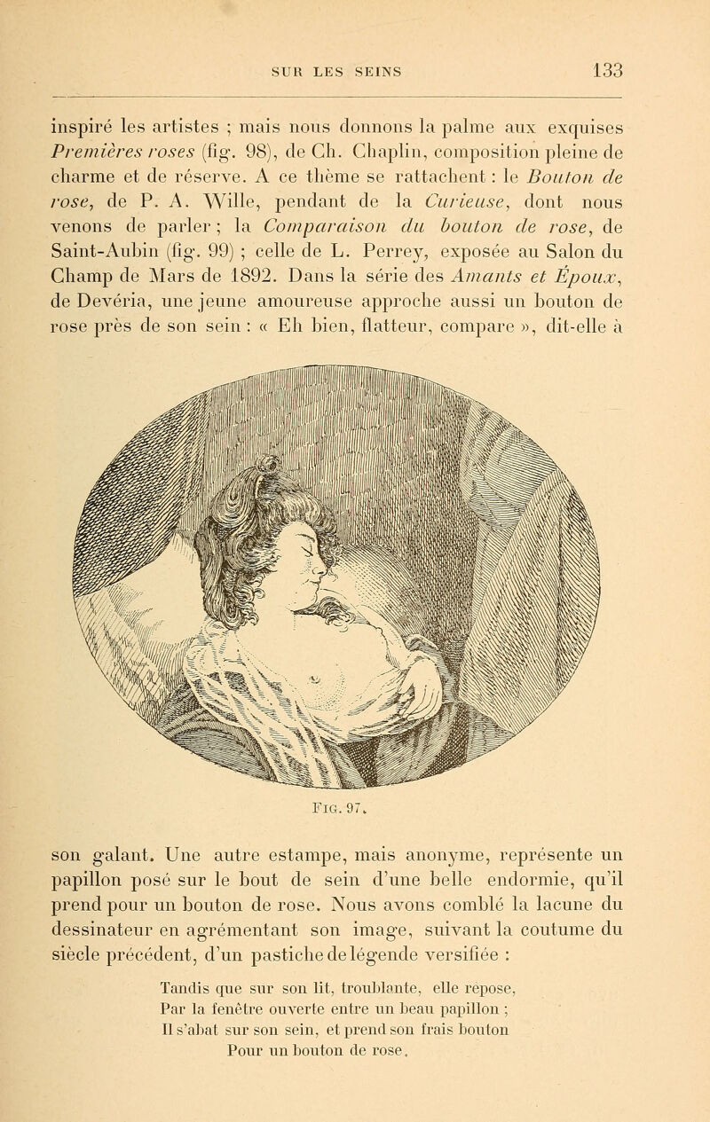 inspiré les artistes ; mais nous donnons la palme aux exquises Premières roses (fig, 98), de Cli. Chaplin, composition pleine de charme et de réserve. A ce thème se rattachent : le Bouton de rose, de P. A. Wille, pendant de la Curieuse, dont nous venons de parler ; la Comparaison du bouton de rose, de Saint-Aubin (fig, 99) ; celle de L. Perrey, exposée au Salon du Champ de Mars de 1892. Dans la série des Amants et Époux, de Devéria, une jeune amoureuse approche aussi un bouton de rose jjrès de son sein : « Eh bien, flatteur, compare », dit-elle à Fig.97 son galant. Une autre estampe, mais anonyme, représente un papillon posé sur le bout de sein d'une belle endormie, qu'il prend pour un bouton de rose. Nous avons comblé la lacune du dessinateur en agrémentant son image, suivant la coutume du siècle précédent, d'un pastiche de légende versifiée : Tandis que sxir son lit, troublante, elle repose, Par la fenêtre ouverte entre un beau iDapillon ; Il s'abat sur son sein, et prend son frais bouton Pour un bouton de rose.