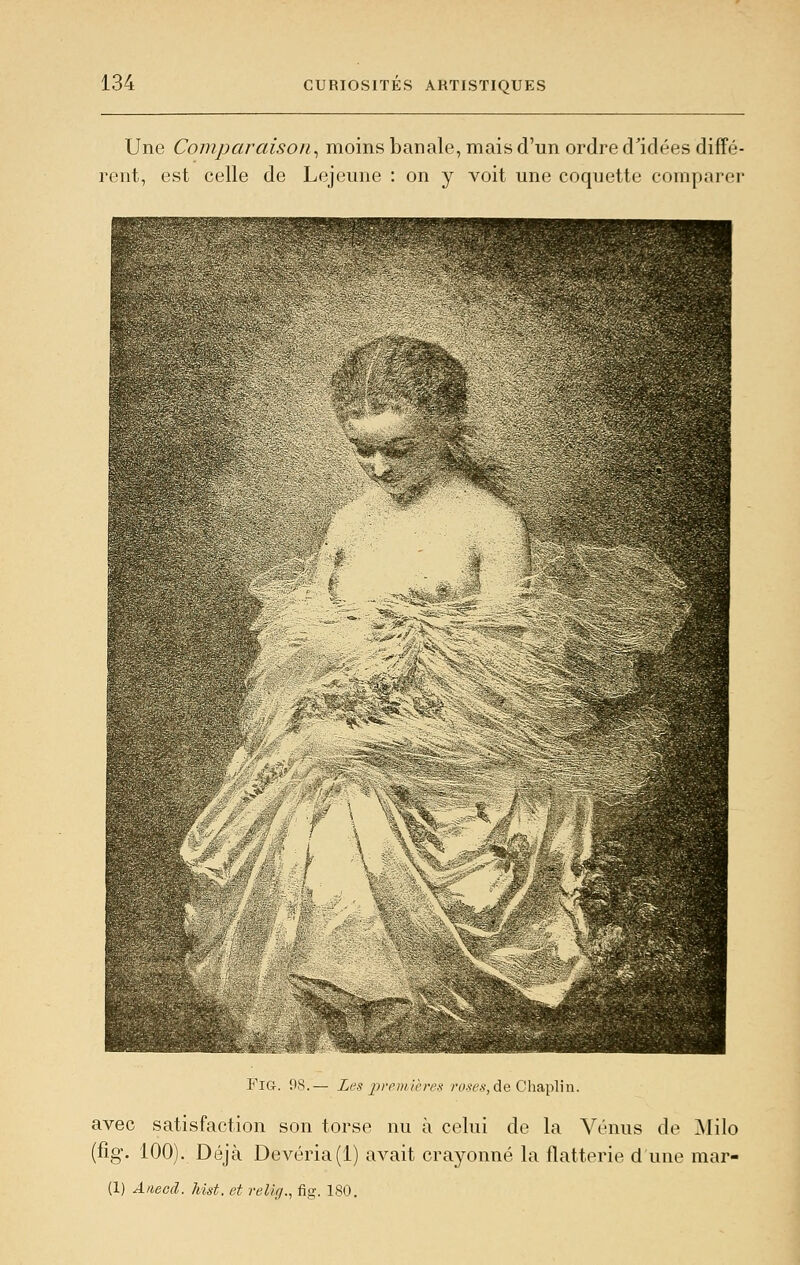 Une Comparaison^ moins banale, mais d'un ordre d'idées diffé- rent, est celle de Lejeune : on y voit une coquette comparer FiG. 08.— Les iireni.ières r^w,?, de Cliaplin. avec satisfaction son torse nu à celui de la Vénus de Milo (fig. 100). Déjà Devéria(l) avait craj^onné la flatterie d une mar- (1) Anecd. hist. et rellg., fig. 180.