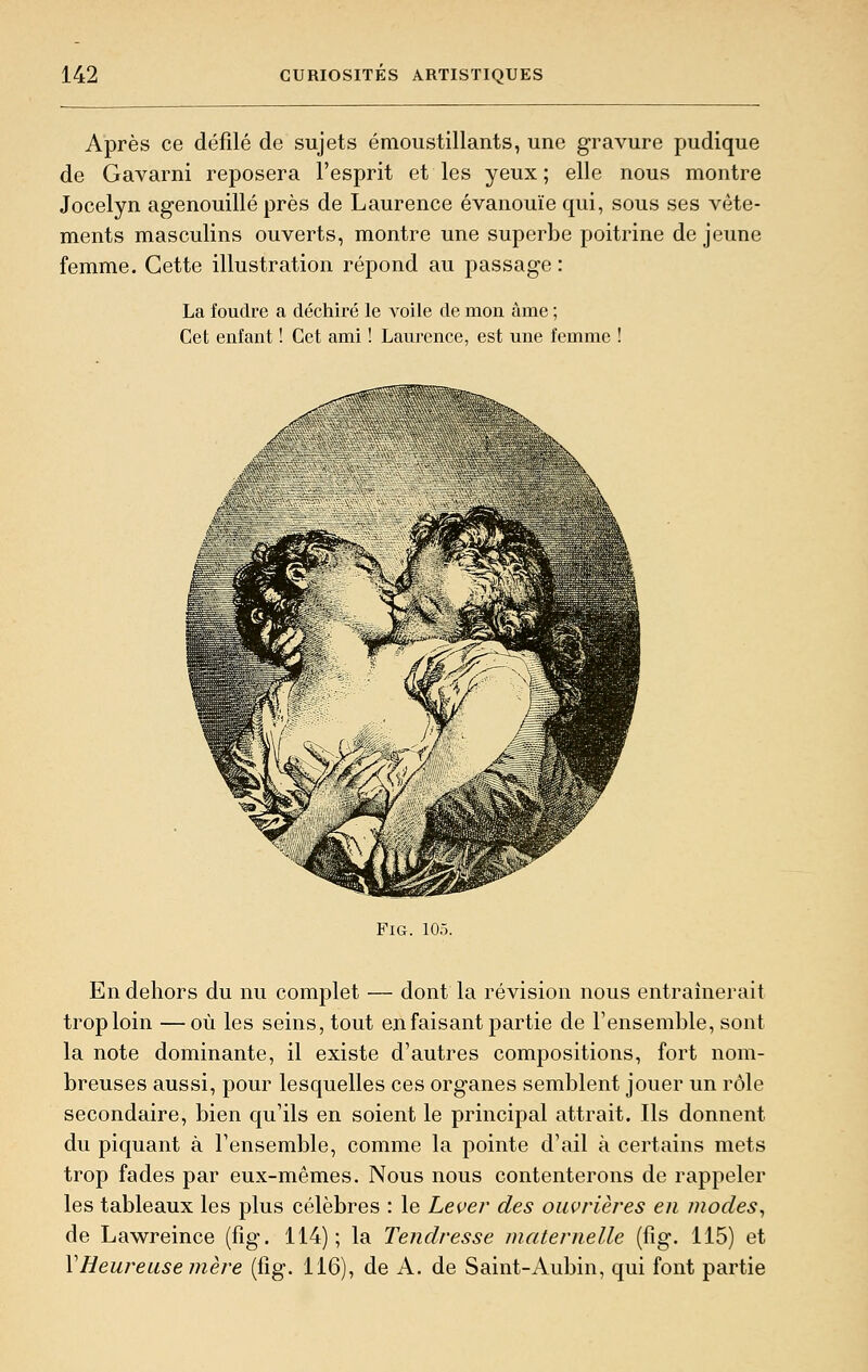 Après ce défilé de sujets émoustillants, une gravure pudique de Gavarni reposera l'esprit et les yeux; elle nous montre Jocelyn agenouillé près de Laurence évanouïe qui, sous ses vête- ments masculins ouverts, montre une superbe poitrine de jeune femme. Cette illustration répond au passage: La foudre a déchiré le voile de mon âme ; Cet enlant ! Cet ami ! Laurence, est une femme ! FXG. 105. En dehors du nu complet — dont la révision nous entraînerait trop loin —où les seins, tout en faisant partie de l'ensemble, sont la note dominante, il existe d'autres compositions, fort nom- breuses aussi, pour lesquelles ces organes semblent jouer un rôle secondaire, bien qu'ils en soient le principal attrait. Ils donnent du piquant à l'ensemble, comme la pointe d'ail à certains mets trop fades par eux-mêmes. Nous nous contenterons de rappeler les tableaux les plus célèbres : le Lever des ouvrières en modes^ de Lawreince (fig. 114); la Tendresse maternelle (fig. 115) et VHeureuse mère (fig. 116), de A. de Saint-Aubin, qui font partie