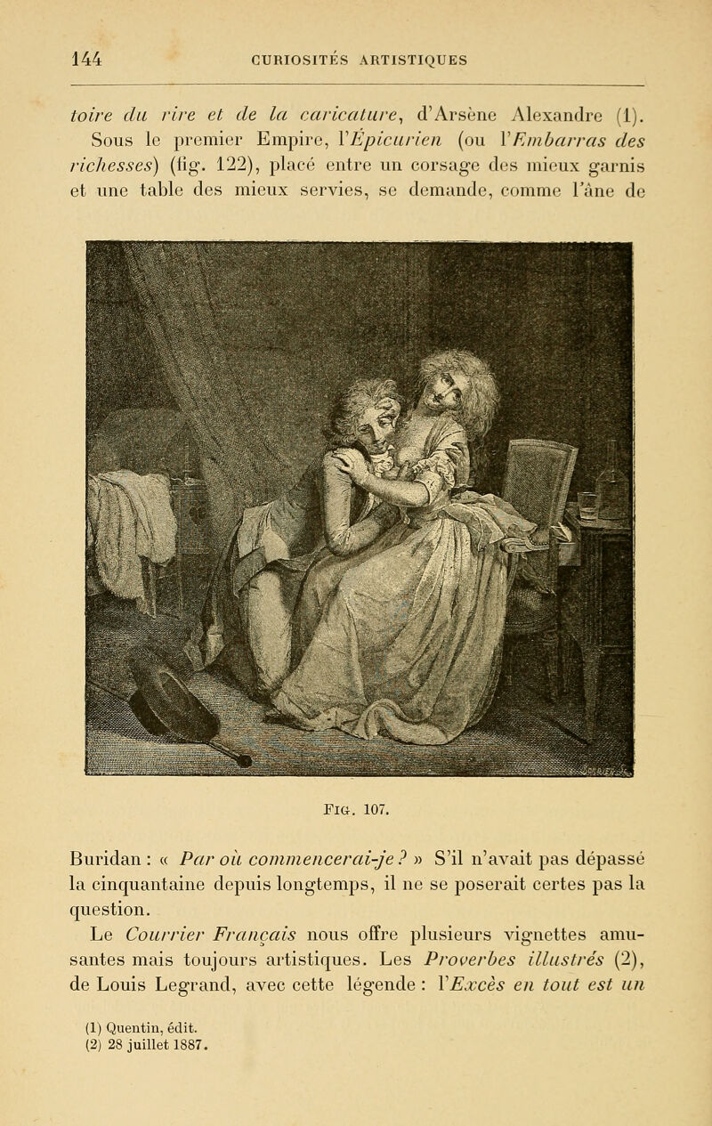 toire du rire et de la caricature^ d'Arsène Alexandre (1). Sous le premier Empire, VÉpicurien (ou \Embarras des richesses) (lig. 122), placé entre un corsage des mieux garnis et une table des mieux servies, se demande, comme l'âne de Fia. 107. Buridan : « Par où commencerai-je? » S'il n'avait pas dépassé la cinquantaine depuis longtemps, il ne se poserait certes pas la question. Le Courrier Français nous offre plusieurs vignettes amu- santes mais toujours artistiques. Les Proverbes illustrés (2), de Louis Legrand, avec cette légende : VExcès en tout est un (1) Quentiu, édit. (2) 28 juillet 1887.