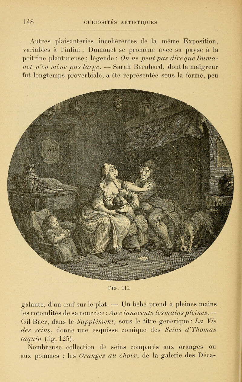 Autres plaisanteries incohérentes de la même Exposition, variables à l'infini : Dumanet se promène avec sa payse à la poitrine plantureuse; légende: On ne peut pas dire que Duma- net n'en mène pas large. — Sarah Bernhard, dont la maigreur fut longtemps proverbiale, a été représentée sous la forme, peu FIG. 111. galante, d'un œuf sur le plat. — Un bébé prend à pleines mains les rotondités de sanourrice : Aux innocents les mains pleines.— Gil Baer, dans le Supplément, sous le titre générique : La Vie des seins, donne une esquisse comique des Seins d'Tliomas taquin (fig. 125). Nombreuse collection de seins comparés aux oranges ou aux pommes : les Oranges au choix, de la galerie des Déca-