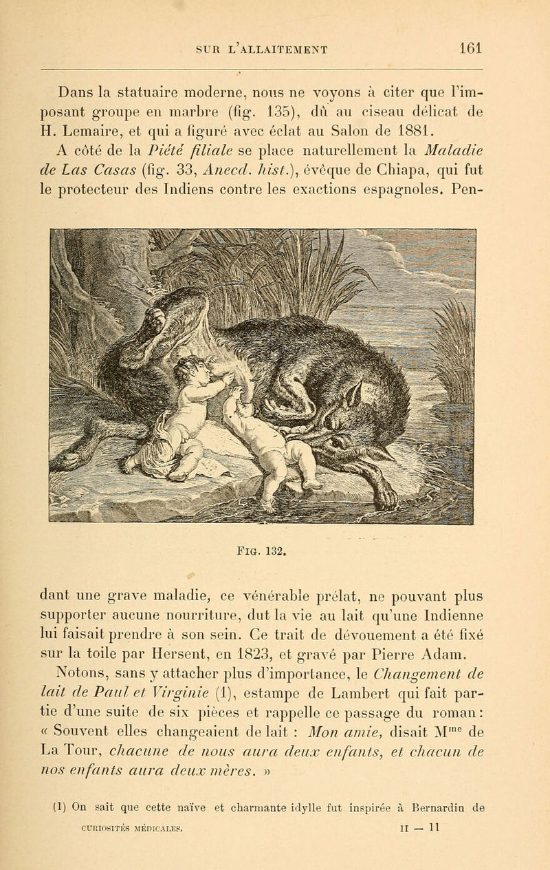 Dans la statuaire moderne, nous ne voyons à citer que l'im- posant groupe en marbre (fig. 135), dû. au ciseau délicat de H. Lemaire, et cpii a figuré avec éclat au Salon de 1881. A côté de la Piété filiale se place naturellement la Maladie de Las Casas (fig. 33, Anecd. hist.), évêque de Chiapa, qui fut le protecteur des Indiens contre les exactions espagnoles. Pen- FiG. 132. dant une grave maladie, ce vénérable prélat, ne pouvant plus supporter aucune nourriture, dut la vie au lait qu'une Indienne lui faisait prendre à son sein. Ce trait de dévouement a été fixé sur la toile par Hersent, en 1823, et gravé par Pierre Adam. Notons, sans y attacher plus d'importance, le Changement de lait de Paul et Virginie (1), estampe de Lambert qui fait par- tie d'une suite de six pièces et rappelle ce passage du roman : « Souvent elles changeaient de lait : Mon amie, disait M™° de La Tour, chacune de nous aura deux enfants, et chacun de nos enfants aura deux mères. » (1) On sait que cette naïve et charmante idylle fut inspirée à Bernardia de CURIOSITÉS MÉDICALES. II — 11