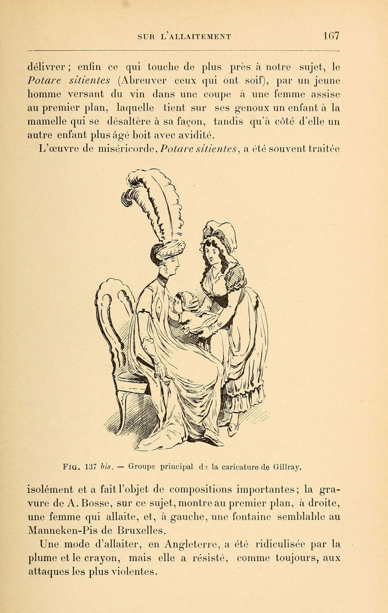 délivrer ; enfin ce qui touche de plus près à notre sujet, le Potare sitientes (Abreuver ceux qui ont soif), par un jeune homme versant du vin dans une coupe à une femme assise au premier plan, laquelle tient sur ses genoux un enfant à la mamelle qui se désaltère à sa façon, tandis qu'à côté d'elle un autre enfant plus âgé boit avec avidité. L'œuvre de xmséYiQxn^àQ, Potare sitientes, a été souvent traitée Fia. 137 his. — Groupe principal d-3 la caricature de Gillray. isolément et a fait l'objet de compositions importantes; la gra- vure de A. Bosse, sur ce sujet, montre au premier plan, à droite, une femme c[ui allaite, et, à gauche, une fontaine semblable au Manneken-Pis de Bruxelles. Une mode d'allaiter, en Angleterre, a été ridiculisée par la plume et le crayon, mais elle a résisté, comme toujours, aux attaques les plus violentes.