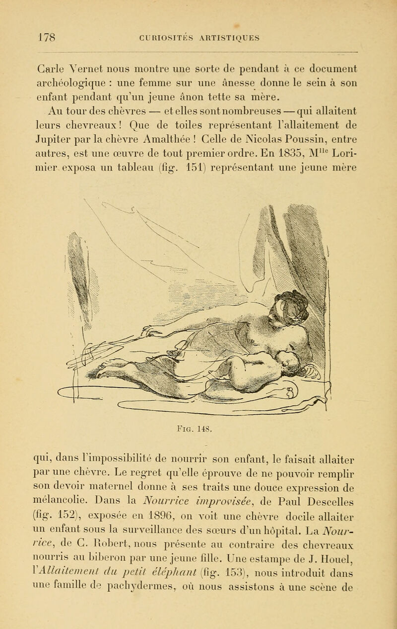 Carie Yernct nous montre une sorte de pendant à ce document archéologique : une femme sur une ânesse donne le sein à son enfant pendant qu\m jeune ânon tette sa mère. Au tour des chèvres — et elles sont nombreuses — qui allaitent leurs chevreaux ! Que de toiles représentant Fallaitement de Jupiter par la chèvre Amalthée ! Celle de Nicolas Poussin, entre autres, est une œuvre de tout premier ordre. En 1835, M Lori- mier exposa un tableau (fîg. 151) représentant une jeune mère FiG. 148. qui, dans Fimpossibilité de nourrir son enfant, le faisait allaiter par une chèvre. Le regret qu'elle éprouve de ne pouvoir remplir son devoir maternel donne à ses traits une douce expression de mélancolie. Dans la Nourrice improvisée, de Paul Descelles (fig. 152), exposée en 1896, on voit une chèvre docile allaiter un enfant sous la surveillance des sœurs d'un hôpital. La Noiir- nce, de C. Pvo])ert, nous présente au contraire des chevreaux nourris au lùlieron par une jeune lillc. LTne estampe de J. Houel, VAllaiteineiil du petit éléphant (fig. 153), nous introduit dans une famille de pachydermes, où nous assistons à une scène de