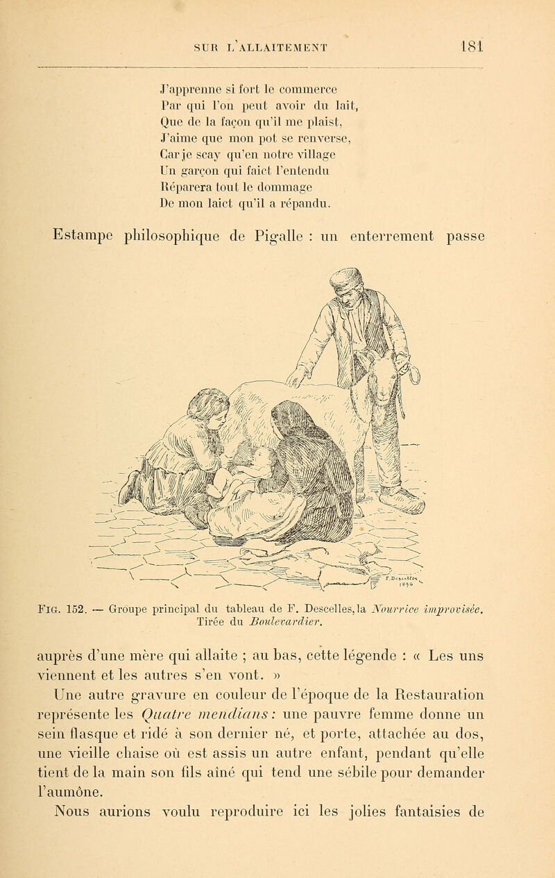 J'apprenne si fort le commerce Par qui l'on peut avoir du lait, Que de la façon qu'il me plaist, J'aime que mon pot se renverse, Car je scay qu'en notre village Un garçon qui faict l'entendu Réparera tout le dommage De mon laict qu'il a répandu. Estampe philosophique de Pigalle : un enterrement passe FiG. 152. — Groupe principal du tableau de F. Descelles,la Nourrice improvisée. Tirée du Boulevardter. auprès d'une mère qui allaite ; au bas, cette légende : « Les uns viennent et les autres s'en vont. » Une autre gravure en couleur de l'époque de la Restauration représente les Quatre mendians : une pauvre femme donne un sein flasque et ridé à son dernier né, et porte, attachée au dos, une vieille chaise où est assis un autre enfant, pendant qu'elle tient de la main son fils aine qui tend une sébile pour demander l'aumône. Nous aurions voulu reproduire ici les jolies fantaisies de