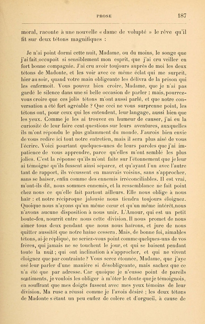 moral, raconte à une nouvelle «dame de volupté » le rêve qu'il fit sur deux tétons magnifiques : Je n'ai point dormi cette nuit, Madame, ou du moins, le songe que j'ai fait occupoit si sensiblement mon esprit, que j'ai cru veiller en fort bonne compagnie. J'ai cru avoir toujours auprès de moi les deux tétons de Madonte, et les voir avec ce même éclat qui me surprit, hier au soir, quand votre main obligeante les délivra de la prison qui les enfermoit. Vous pouvez bien croire, Madame, que je n'ai pas gardé le silence dans une si belle occasion de parler : mais, pourrez- vous croire que ces jolis tétons m'ont aussi parlé, et que notre con- versation a été fort agréable ? Que ceci ne vous surprenne point, les tétons ont, pour ceux qui les entendent, leur langage, aussi bien que les yeux. Comme je les ai trouvez en humeur de causer, j'ai eu la curiosité de leur faire cent questions sur leurs aventures, auxquelles ils m'ont répondu le plus galamment du monde. J'aurois bien envie devons redire ici tout notre entretien, mais il sera plus aisé de vous l'écrire. Voici pourtant quelques-unes de leurs paroles que j'ai im- patience de vous apprendre, parce qu'elles m'ont semblé les plus jolies. C'est la réponse qu'ils m'ont faite sur l'étonnement que jeleur ai témoigné qu'ils fussent ainsi séparez, et qu'ayant l'un avec l'autre tant de rapport, ils vécussent en mauvais voisins, sans s'approcher, sans se baiser, enfin comme des ennemis irréconciliables. 11 est vrai, m'ont-ils dit, nous sommes ennemis, et la ressemblance ne fait point chez nous ce qu'elle fait partout ailleurs. Elle nous oblige à nous haïr : et notre réciproque jalousie nous tiendra toujours éloignez. Quoique nous n'ayons qu'un même cœur et qu'un même intérêt,nous n'avons aucune disposition à nous unir. L'Amour, qui est un petit boute-feu, nourrit entre nous cette division. Il nous promet de nous aimer tous deux pendant que nous nous haïrons, et jure de nous quitter aussitôt que notre haine cessera. Mais, de bonne foi, aimables tétons, ai-je répliqué, ne seriez-vous point comme quelques-uns de vos frères, qui jamais ne se touchent le jour, et qui se baisent pendant toute la nuit ; qui ont inclination à s'approcher, et qui ne vivent éloignez que par contrainte ? Vous serez étonnée. Madame, que j'aye osé leur parler d'une manière si désobligeante, mais sachez que ce n'a été que par adresse. Car quoique je n'eusse point de pareils sentiments, je voulois les obliger à m'ôter le doute queje témoignois, en souffrant que mes doigts fussent avec mes yeux témoins de leur division. Ma ruse a réussi comme je l'avois désiré ; les deux tétons de Madonte s étant un peu entiez de colère et d'orgueil, à cause de