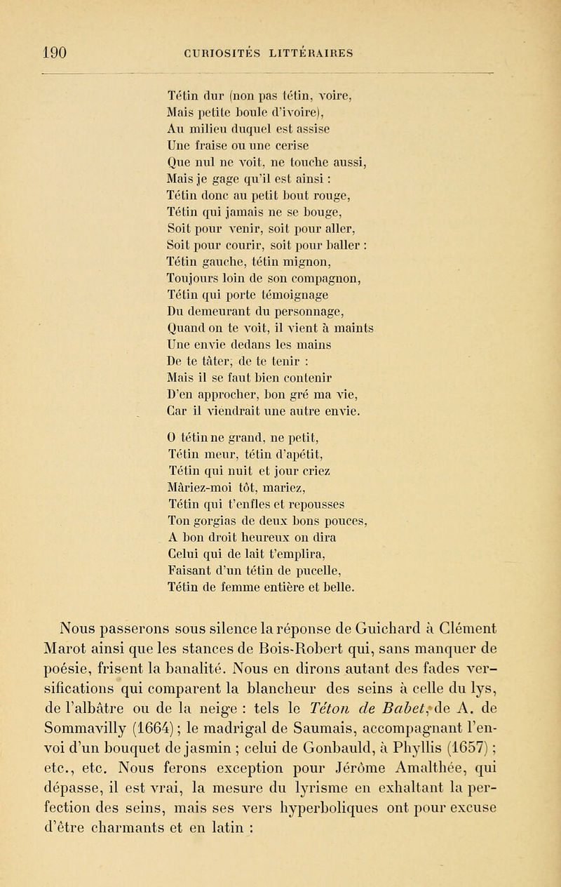 Tétin dur (non pas tétin, voire, Mais petite boule d'ivoire), An milieu duquel est assise Une fraise ou une cerise Que nul ne A'oit, ne touche aussi, Mais je gage qu'il est ainsi : Tétin donc au petit bout rouge, Tétin qui jamais ne se bouge, Soit pour venir, soit pour aller, Soit pour courir, soit pour baller : Tétin gauche, tétin mignon. Toujours loin de son compagnon, Tétin qui porte témoignage Du demeurant du personnage. Quand on te voit, il vient à maints Une envie dedans les mains De te ta ter; de te tenir : Mais il se faut bien contenir D'en approcher, bon gré ma vie, Car il viendrait une autre envie. 0 tétin ne grand, ne petit, Tétin meur, tétin d'apétit, Tétin qui nuit et jour criez Mâriez-moi tôt, mariez, Tétin qui t'enfles et repousses Ton gorgias de deux bons pouces, A bon droit heureux on dira Celui qui de lait t'emplira. Faisant d'un tétin de pucelle, Tétin de femme entière et belle. Nous passerons sous silence la réponse de Guichard à Clément Marot ainsi que les stances de Bois-Robert qui, sans manquer de poésie, frisent la banalité. Nous en dirons autant des fades ver- sifications qui comparent la blancheur des seins à celle du lys, de l'albâtre ou de la neige : tels le Téton de Babet^^de A. de Sommavilly (1664) ; le madrigal de Saumais, accompagnant ren- voi d'un bouquet de jasmin ; celui de Gonbauld, à Phyllis (1657) ; etc., etc. Nous ferons exception pour Jérôme Amalthée, qui dépasse, il est vrai, la mesure du lyrisme en exhaltant la per- fection des seins, mais ses vers hyperboliques ont pour excuse d'être charmants et en latin :