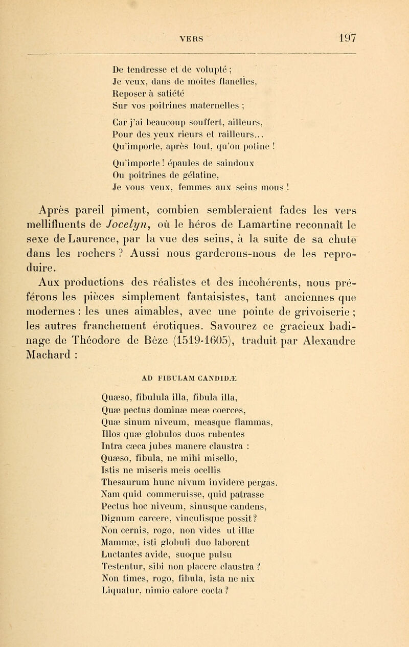 De tendresse et de volupté ; Je veux, dans de moites flanelles, Reposer à satiété Sur vos poitrines maternelles ; Car j'ai beaucoup souffert, ailleurs, Pour des yeux l'ieurs et i-ailleurs... Qu'importe, après tout, qu'on potine ! Qu'importe ! épaules de saindoux Ou poitrines de gélatine. Je vous veux, femmes aux seins mous 1 Après pareil piment, combien sembleraient fades les vers mellifluents de Jocelyn, où le héros de Lamartine reconnaît le sexe de Laurence, par la vue des seins, à la suite de sa chute dans les rochers ? Aussi nous garderons-nous de les repro- duire. Aux productions des réalistes et des incohérents, nous pré- férons les pièces simplement fantaisistes, tant anciennes que modernes : les unes aimables, avec une pointe de grivoiserie ; les autres franchement erotiques. Savourez ce gracieux badi- nage de Théodore de Bèze (1519-1605), traduit par Alexandre Machard : AD FIBULAM CANDIOTE Quseso, fibulula illa, fibula illa, Quœ pectus dominée meœ coerces, Quœ sinum niveum, measque flammas, Illos quee globules duos rubentes Intra cœca jubés manere claustra : Queeso, fibula, ne mihi misello, Istis ne miseris meis ocellis Thesaurum hune nivum invidere pergas. Nam quid commeruisse, quid patrasse Pectus hoc niveum, sinusque candens, Dignum carcere, vinculisque possit? Non cernis, rogo, non vides ut illœ Mammœ, isti globuli duo laborent Luctantes avide, suoque pulsu Testentur, sibi non placere claustra ? Non times, rogo, fibula, ista ne nix Liquatur, nimio calore cocta ?