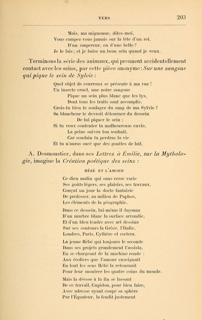 Mais, ma mignonne, dites-moi, Vous campez-A'ous jamais sur la tète d'un roi, D'un empereur, ou d'une belle ? Je le fais ; et je baise un beau sein quand je veux. Terminons la série des animaux, qui prennent accidentellement contact avec les seins, par cette pièce anonyme: Sur une sangsue qui pique le sein de Sylvie: Quel objet de courroux se présente à ma vue ! Un insecte cruel, une noire sangsue Pique un sein plus lilanc que les lys, Dont tous les traits sont accomplis. Crois-tu lîien te soulager du sang de ma Sylvie ? Sa blancheur te devroit détourner du dessein De lui piquer le sein ; Si tu veux contenter ta malheureuse envie, La peine suivra ton souhait, Car soudain tu perdras la vie Et tu n'auras sucé que des gouttes de lait. A. Desmoustier, dans ses Lettres à Emilie, sur la Mytholo- gie^ imagine la Création poétique des seins : HÉBÉ ET l'amour Ce dieu malin qui sans cesse varie Ses goûts légers, ses plaisirs, ses trayaux. Conçut un jour la docte fantaisie De professer, au milieu de Paphos, Les éléments de la géographie. Dans ce dessein, lui-même il façonna D'un mar])re blanc la surface arrondie. Et d'un bleu tendre avec art dessina Sur ses contours la Grèce, l'Italie, Londres, Paris, Cythère et cœtera. La jeune Héljé qui toujours le seconde Dans ses projets grandement l'assista. En se chargeant de la machine ronde : Aux écoliers que l'amour enseignait En tout les sens Hc])é la retournait Pour leur montrer les quatre coins du monde. Mais la déesse à la fin se lassant De ce travail, Cupidon, pour bien faire. Avec adresse ayant coupé sa sphère Par l'Equateur, la fendit justement