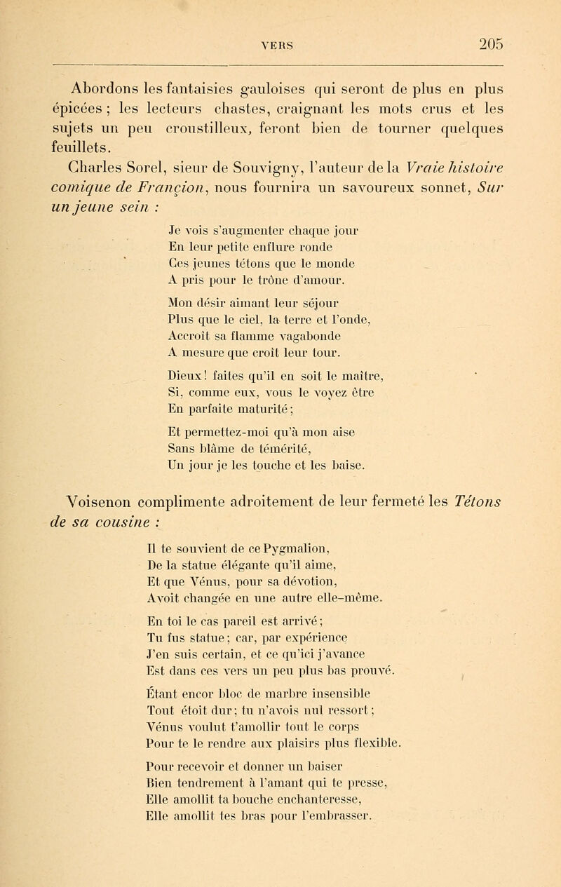 Abordons les fantaisies gauloises qui seront de plus en plus épicées ; les lecteurs chastes, craignant les mots crus et les sujets un peu croustilleux, feront bien de tourner quelques feuillets. Charles Sorel, sieur de Souvigny, l'auteur de la Vraie histoire comique de Fraiiçion^ nous fournira un savoureux sonnet, Sur un jeune sein : Je vois s'augmenter chaque joiu' En leur petite enflure ronde Ces jeunes tétons que le monde A pris pour le trône d'amour. Mon désir aimant leur séjour Plus que le ciel, la terre et l'onde, Accroît sa flamme A^agabonde A mesure que croit leur tour. Dieux ! faites qu'il en soit le maître. Si, comme eux, vous le voyez être En parfaite maturité ; Et permettez-moi qu'à mon aise Sans blâme de témérité, Un jour je les touche et les baise. Voisenon complimente adroitement de leur fermeté les Tétons de sa cousine : Il te souvient de ce Pygmalion, De la statue élégante qu'il aime. Et que Vénus, pour sa dévotion, AA'Oit changée en une autre elle-même. En toi le cas pareil est arrivé ; Tu fus statue ; car, par expérience J'en suis certain, et ce qu'ici j'avance Est dans ces vers un peu plus bas prouvé. ^ Étant encor JjIoc de marbre insensible Tout étoit dur ; tu n'avois nul ressort ; Vénus voulut t'amollir tout le corps Pour te le rendre aux plaisirs plus flexible. Pour recevoir et donner un baiser Bien tendrement à l'amant qui te presse, Elle amollit ta bouche enchanteresse, Elle amollit tes bras pour l'embrasser.