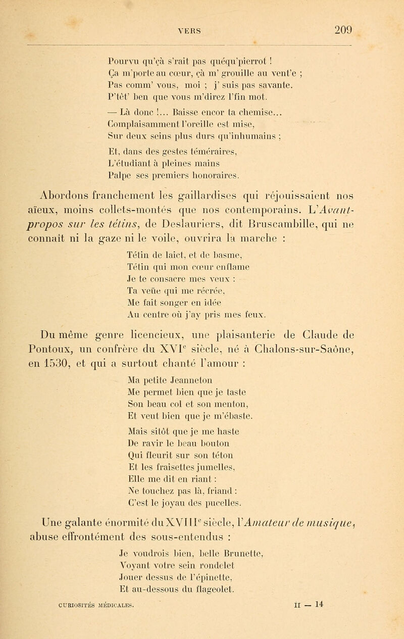 Pounii qii'çà s'rait pas quéqii'pierrot ! Ça m'poi'tc au cœur, çà m' grouille au vcnt'e ; Pas conini' vous, moi ; j' suis pas savante. P'tèt' ben que a^ous m'direz l'fin mot. — Là donc !... Baisse encor ta chemise... Complaisamment l'oreille est mise, Sur deux seins plus durs qu'inhumains ; Et, dans des gestes téméraires, L'étudiant à pleines mains Palpe ses premiers honoraires. Abordons franchement les gaillardises qui réjouissaient nos aïeux, moins collets-montés que nos contemporains. h^Avant- propos sur les téti/is, de Deslauriers, dit Bruscambille, qui ne connaît ni la gaze ni le voile, ouvrira la marche : Tétin de laict, et de hasme, Tétin qui mon cœur en [lame Je te consacre mes veux : Ta Abêtie qui me récrée, Me fait songer en idée Au centre où j'ay pris mes feux. Du même g'enre licencieux, une plaisanterie de Claude de Pontoux, un confrère du XVP siècle, né à Chalons-sur-Saône, en 1530, et qui a surtout chanté l'amour : Ma petite Jeanne ton Me permet ])ien que je taste Son beau col et son menton, Et veut bien que je m'ébaste. Mais sitôt que je me haste De ravir le beau bouton Qui fleurit sur son téton Et les fraisettes jumelles, Elle me dit en riant : Ne touchez pas là, friand : C'est le joyau des pucelles. Une galante énormité duXVIIP siècle, VAniateui' de musique,, abuse effrontément des sous-entendus : Je voudrois Inen, belle Brunette, Voyant votre sein rondelet Jouer dessus de l'épinette, Et au-dessous du flageolet. CURIOSITÉS MÉDICALES. H — 14