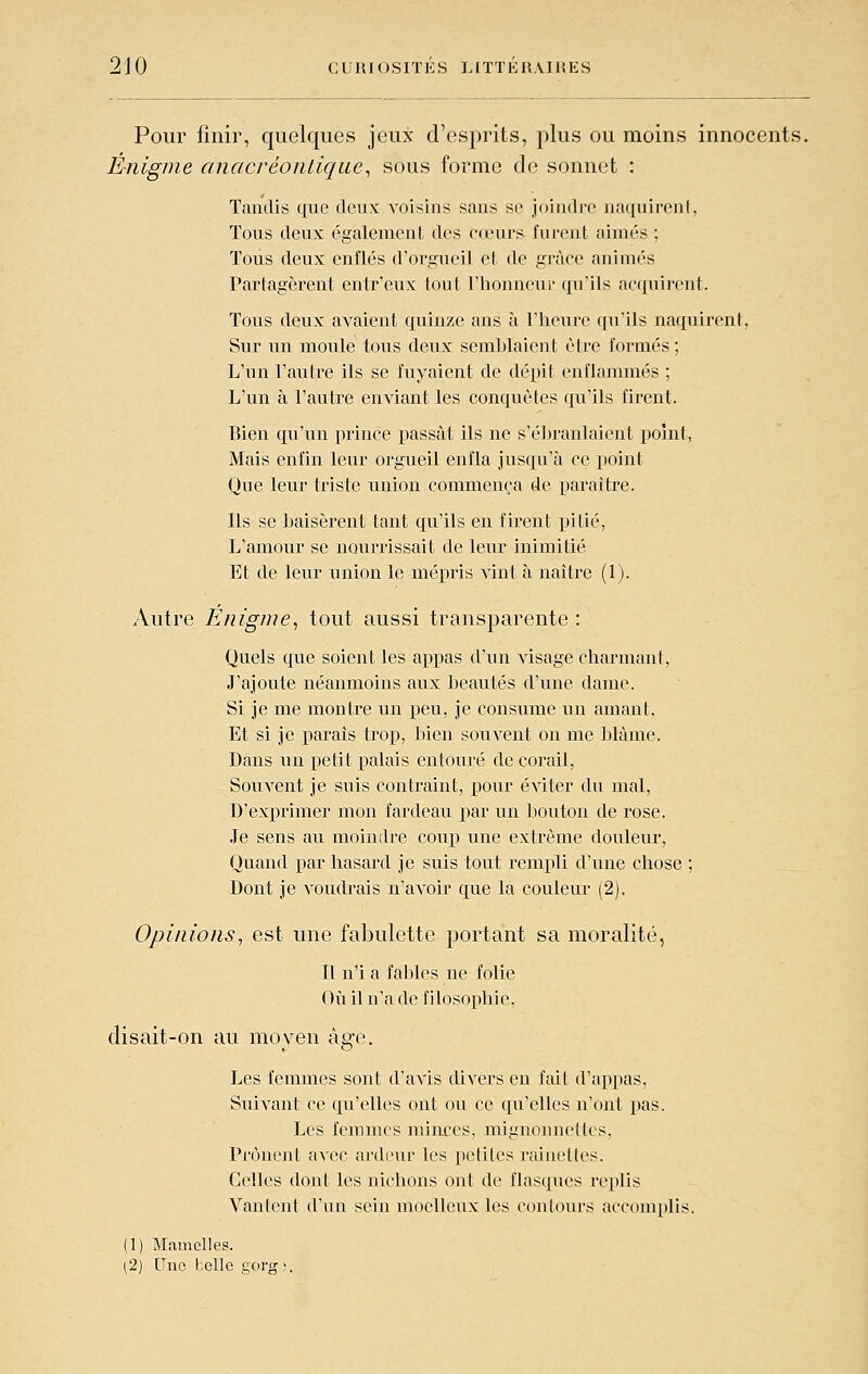 Pour finir, quelques jeux d'esprits, plus ou moins innocents. Énigme anacrèonliqiie^ sous forme de sonnet : Tandis que deux voisins sans se joindre na(|uiponl, Tous deux également des cœurs furent aimés ; Tous deux enflés d'orgueil et de grâce animés Partagèrent entr'eux tout l'honneur qu'ils acquirent. Tous deux avaient quinze ans à l'iieure qu'ils naquirent, Sur un moule tous deux semi^laient être formés; L'un l'autre ils se fuyaient de dépit enflammés ; L'un à l'autre enviant les conquêtes qu'ils firent. Bien qu'un prince passât ils ne s'éJn-anlaient point, Mais enfin leur orgueil enfla jusqu'à ce point Que leur triste union commença de paraître. Ils se baisèrent tant qu'ils en firent pitié, L'amour se nourrissait de leur inimitié Et de leur union le mépris A'int à naître (1). Autre Enigme^ tout aussi transparente : Quels que soient les appas d'un visage charmant, J'ajoute néanmoins aux beautés d'une dame. Si je me montre un peu, je consume un amant. Et si je parais trop, liien souA^ent on me blâme. Dans un petit palais entouré de corail, Souvent je suis contraint, pour éviter du mal, D'exprimer mon fardeau j)ar un bouton de rose. Je sens au moindre coup une extrême douleur. Quand par hasard je suis tout rempli d'une cliose ; Dont je voudrais n'avoir que la couleur (2). Opinions^ est une fabulette portant sa moralité, Il n'i a fables ne folie Où il n'a de filosophie, disait-on au moyen âge. Les femmes sont d'avis divers en fait d'appas, Suivant ce qu'elles ont ou ce qu'elles n'ont pas. Les femmes minces, mignonnettes. Prônent avec ardeur les petites rainettes. Celles dont les nichons ont de flasques replis Vantent d'un sein moelleux les contours accom[)lis. (1) Mamelles. ^2) Une t.elle gorg \.