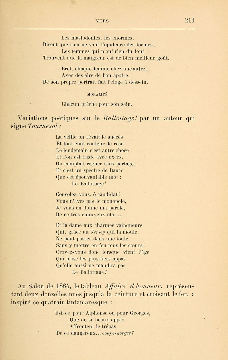 Les mastodontes, les énormes, Disent que rien ne vaut l'opulence des formes ; Les femmes qui n'ont rien du tout Trouvent que la maigreur est de bien meilleur goût. Bref, chaque femme chez une autre, Avec des airs de Ijon apôtre, De son propre portrait fait l'éloge à dessein. MORALITÉ Chacun prêche pour son sein. Variations poétiques sur le Ballottage! par un auteur qui signe Tournesol : La veille on rêvait le succès Et tout était couleur de rose. Le lendemain c'est autre chose Et l'on est triste avec excès. On comptait régner sans partage, Et c'est un spectre de Banco Que cet épouvantable mot : Le Ballottage ! Consolez-vous, ô candidat ! Vous n'avez pas le monopole, Je vous en donne ma parole, De ce très ennuyeux état... Et la dame aux charmes vainqueurs Qui, grâce au Jersey qui la moule. Ne peut passer dans une foule Sans y mettre en feu tous les cœurs ! Croyez-vous donc lorsque Adent l'âge Qui brise les plus fiers appas Qu'elle aussi ne maudira pas Le Ballottage? Au Salon de 1884, le tableau Affaire dlwiiuear^ représen- tant deux donzelles nues jusqu'à la ceinture et croisant le fer, a inspiré ce quatrain tintamaresque : Est-ce pour Alphonse ou pour Georges, Que de si beaux appas Affrontent le trépas De ce dangereux... coM^^^e-g'or^esF