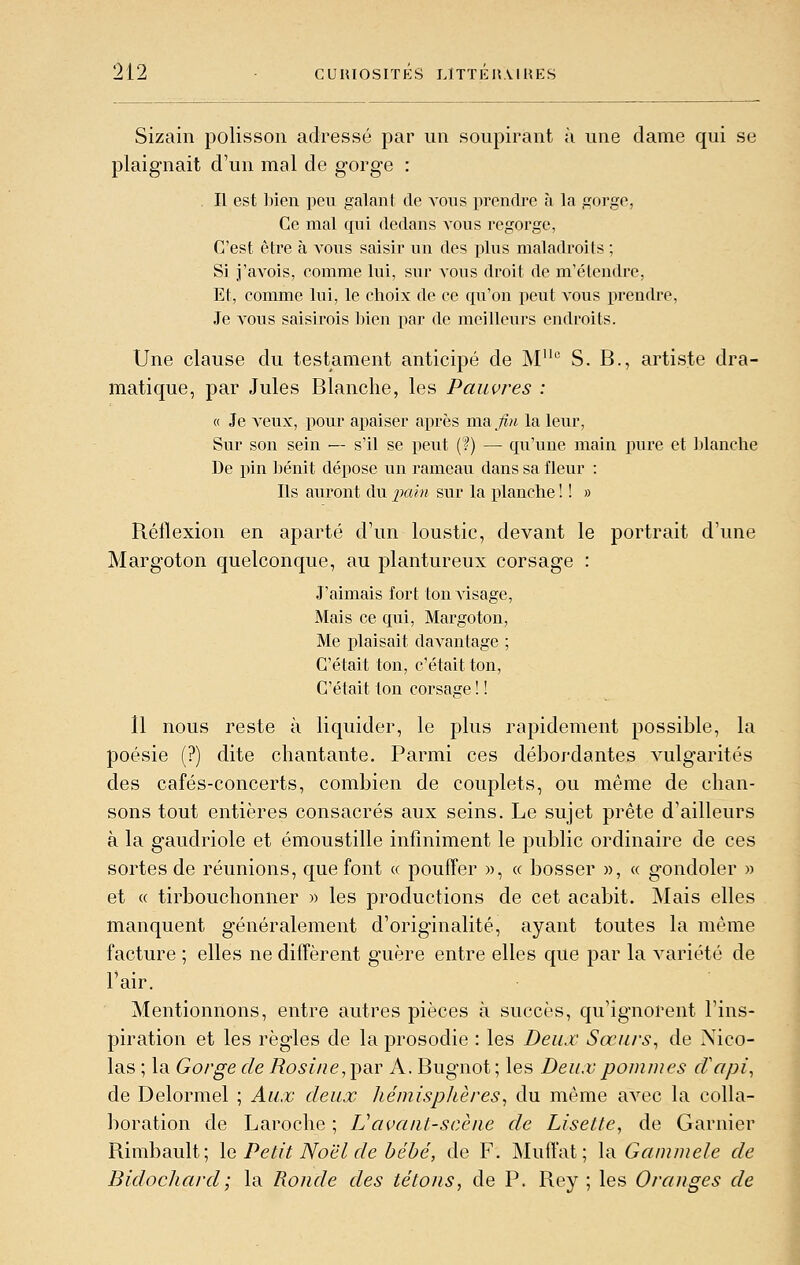 Sizain polisson adressé par un soupirant à une dame qui se plaignait d'un mal de gorge : Il est ])ien peu galant de vous prendre à la gorge, Ce mal qui dedans vous regorge, C'est être à vous saisir un des plus maladroits ; Si i'avois, comme lui, sur vous droit de m'élendre, Et, comme lui, le choix de ce qu'on peut vous prendre, Je vous saisirois bien par de meilleurs endroits. Une clause du testament anticipé de M° S. B., artiste dra- matique, par Jules Blanche, les Pauvres : 0 Je veux, iiour apaiser après ma ;îm la leur. Sur son sein — s'il se peut (?) — qu'une main pure et ])lanche De pin bénit dépose un rameau dans sa fleur : Ils auront du pain sur la planche ! ! » Réflexion en aparté d'un loustic, devant le portrait d'une Margoton quelconque, au plantureux corsage : J'aimais fort Ion visage, Mais ce qui, Margoton, Me plaisait davantage ; C'était ton, c'était ton, C'était ton corsage ! ! 11 nous reste à liquider, le plus rapidement possible, la poésie (?) dite chantante. Parmi ces débordantes vulgarités des cafés-concerts, combien de couplets, ou même de chan- sons tout entières consacrés aux seins. Le sujet prête d'ailleurs à la gaudriole et émoustille infiniment le public ordinaire de ces sortes de réunions, que font « pouffer », « bosser », « g'ondoler » et « tirbouchonner » les productions de cet acabit. INIais elles manquent généralement d'originalité, ayant toutes la même facture ; elles ne diffèrent guère entre elles que par la variété de l'air. Mentionnons, entre autres pièces à succès, qu'ignorent l'ins- piration et les règles de la prosodie : les Deux Sœurs^ de Nico- las ; la Gorge de Rosi/ie, ])a.r A. Bugnot ; les Deux pommes cVapi, de Delormel ; Aux deux hémisphères^ du même avec la colla- boration de Laroche ; Vavant-scène de Lisette, de Garnier Rimbault; \q Petit Noël de bébé, de F. Muffat ; \r Gammele de Bidochard; la Ronde des tétons, de P. Rey ; les Oranges de