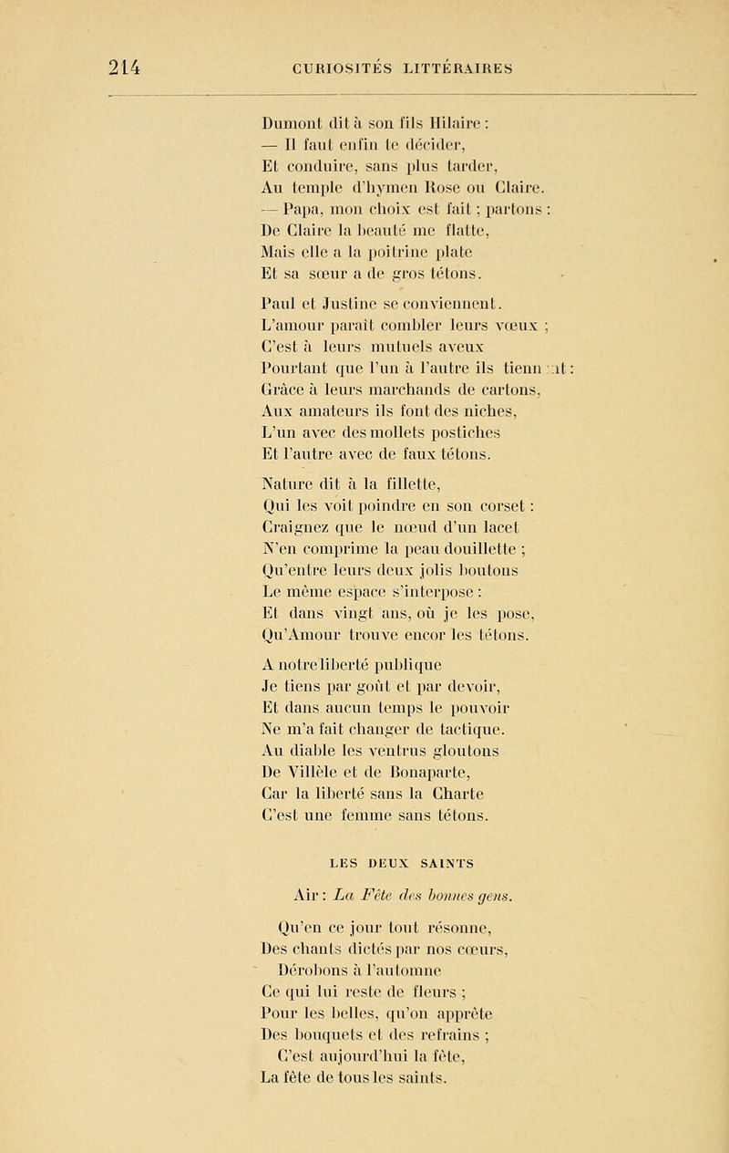 Dumont dit à son fils Hilaire : — Il faut enfin te décider, Et conduire, sans plus tarder, Au temple d'hymen Rose ou Claire. — Papa, mon choix est fait ; partons ; De Claire la heauté me flatte, Mais elle a la poitrine plate Et sa sœur a de gros tétons. Paul et Justine se conviennent. L'amour paraît combler leurs vœux ; C'est à leurs mutuels aveux Pourtant que l'un à l'autre ils tienn ;it Grâce à leurs marchands de cartons, Aux amateurs ils font des niches. L'un avec des mollets postiches Et l'autre avec de faux tétons. Nature dit à la fillette. Qui les voit poindre en son corset : Craignez que le nœud d'un lacet N'en comprime la peau douillette ; Qu'entre leurs deux jolis boutons Le même espace s'interpose : Et dans vingt ans, oii je les pose, Qu'Amour trouve encor les tétons. A notre li])erté publique Je tiens par goût et par devoir, Et dans aucun temps le pouvoir Ne m'a fait changer de tactique. Au diable les ventrus gloutons De Villèle et de Bonaparte, Car la liberté sans la Charte C'est une femme sans tétons. LIÎS DEUX SAINTS Air : La Fête dea honites gens. Qu'en ce jour tout résonne. Des chants dictés par nos cœurs. Dérobons à l'automne Ce qui lui reste de fleurs ; Pour les belles, qu'on apprête Des liouquets et des refrains ; C'est aujourd'hui la fête, La fête de tous les saints.