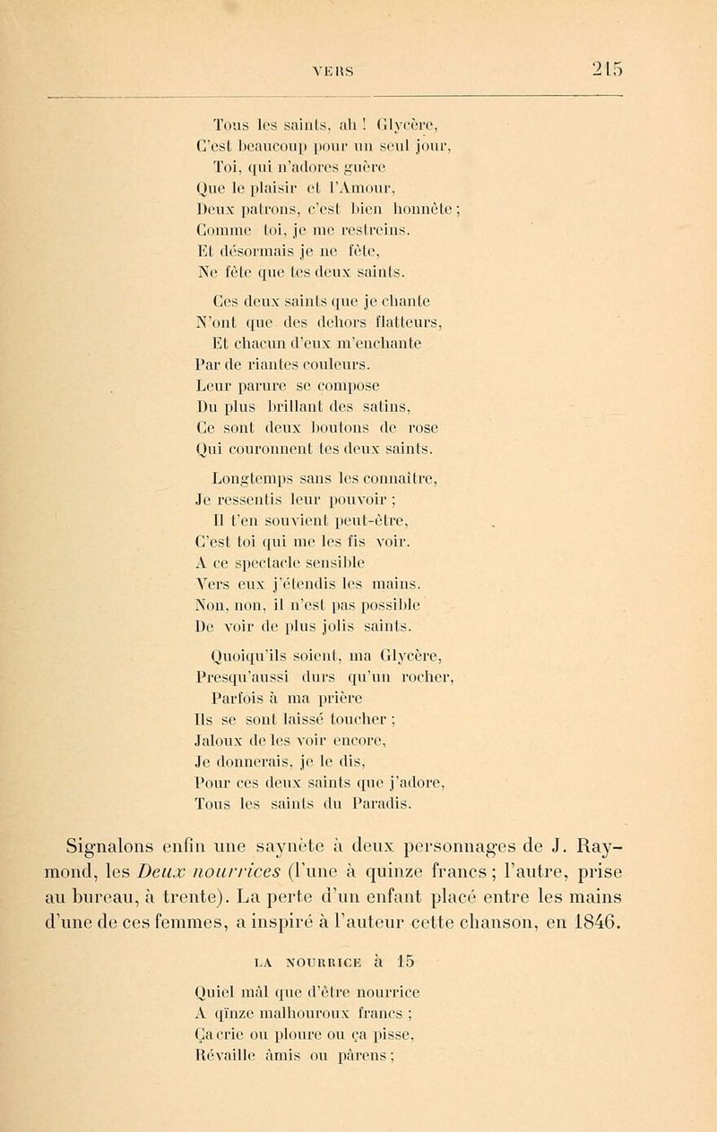 Tous les saillis, ah ! (llyccre, C'est ]:)eaiicoup poiii' un seul joui-, ïoi, qui n'adores guère Que le plaisir et l'Amour, Deux patrons, c'est bien honnête ; Comme toi, je me restreins. Et désormais je ne fête, Ne fête que tes deux saints. Ces deux saints que je chante N'ont que des dehors flatteurs, Et chacun d'eux m'enchante Par de riantes couleurs. Leur parure se compose Du plus brillant des satins, Ce sont deux boutons de rose Qui couronnent tes deux saints. Longtemps sans les connaitre. Je ressentis leur pouvoir ; Il t'en souvient i^eut-ètre, C'est toi qui me les fis voir. A ce spectacle sensible Vers eux j'étendis les mains. Non, non, il n'est pas possible De voir de plus jolis saints. Quoiqu'ils soient, ma Glycère, Presqu'aussi durs qu'un rocher. Parfois à ma prière Ils se sont laissé toucher ; Jaloux de les voir encore, Je donnerais, je le dis. Pour ces deiix saints que j'adore, Tous les saints du. Paradis. Signalons enfin une saynète à deux personnages de J. Ray- mond, les Deux nourrices (Fune à quinze francs ; l'autre, prise au bureau, à trente). La perte d'un enfant placé entre les mains d'une de ces femmes, a inspiré à l'auteur cette chanson, en 1846. LA NOURRICE à 15 Quiel mal que d'être nourrice A qïnze malhouroux francs ; Ça crie ou ploure ou ça pisse, Révaille amis ou pàrens ;