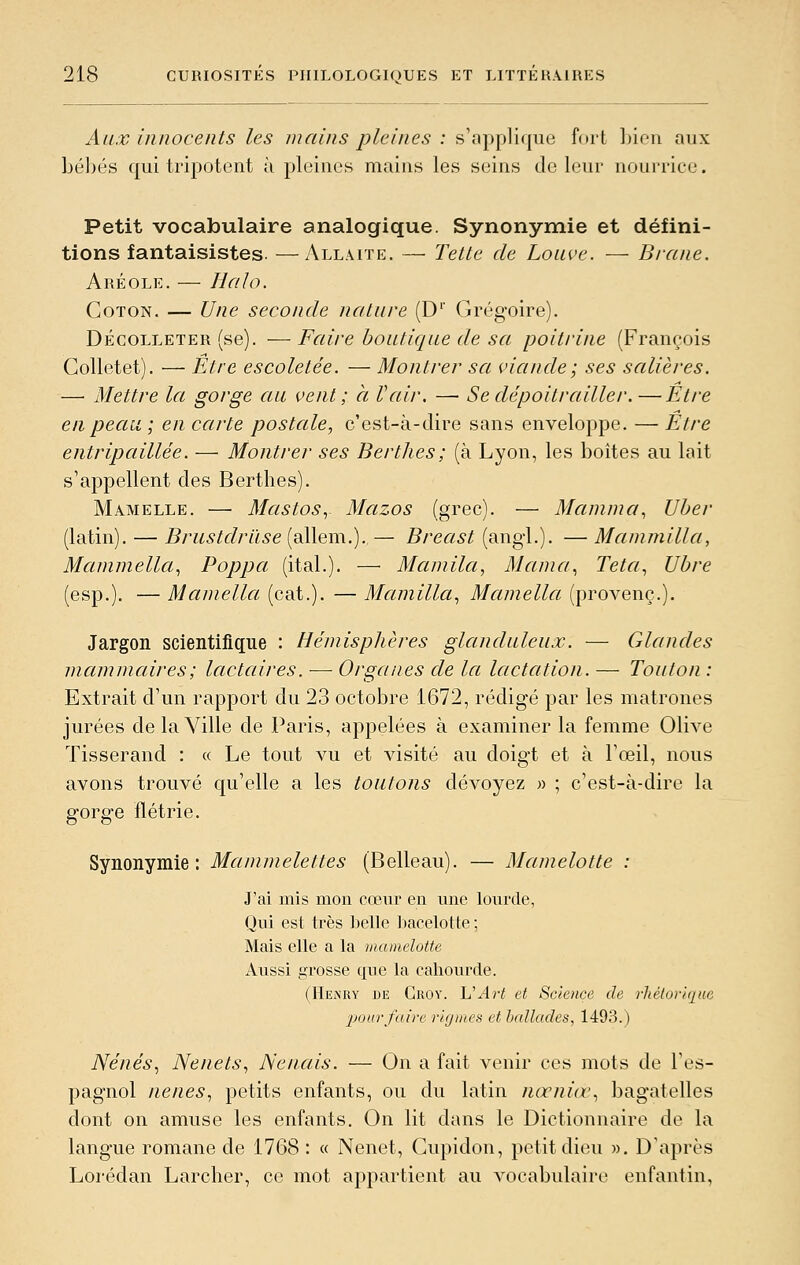 Aux innocents les mains pleines : s'applique fort Ijion aux bé])és qui tripotent ù pleines mains les seins de leur nourrice. Petit vocabulaire analogique. Synonymie et défini- tions fantaisistes. — Allaite. — Telle de Louve. — Brane. Aréole. — Halo. Coton. — Une seconde nature (D'' Grégoire). Décolleter (se). —Faire bouticjue de sa poitrine (François Golletet). — Etre escoletée. — Montrer sa viande ; ses salières. — Mettre la gorge au vent; à Vair. — Se dépoitraillé r.—Etre en peau ; en carte postale, c'est-à-dire sans enveloppe. — Etre entripaillée. — Montrer ses Berthes ; (à Lyon, les boites au lait s'appellent des Berthes). Mamelle. — MastoSy Mazos (grec). — Manima^ Uher (latin). — Brustdriïse (allem.). — Breast (angl.). — Manimilla, Mammella., Poppa (ital.). — Mamila, Marna., Teta., Ubre (esp.). — Mamella (cat.). — Mcunilla., Maniella (provenç.). Jargon scientifique : Hémisphères glanduleux. — Glandes mammaires ; lactaires. — Organes de la lactation. — Toulon : Extrait d'un rapport du 23 octobre 1672, rédigé par les matrones jurées de la Ville de Paris, appelées à examiner la femme Olive Tisserand : « Le tout vu et visité au doigt et à l'œil, nous avons trouvé c[u'elle a les tontons dévoyez » ; c'est-à-dire la gorg'e flétrie. Synonymie: Mammelettes (Belleau). — Mamelotte : J'ai mis mon cœur en une lourde, Qui est très belle ])acelotte -, Mais elle a la mamelotte Aussi grosse que la cahourde. (Henry de Groy. L'Art et Science de rhétorique pour faire rigmes et ballades, 1493.) Nénés.) Nenets., Nenais. — On a fait venir ces mots de l'es- pagnol nenes., petits enfants, ou du latin nœniœ^ bagatelles dont on amuse les enfants. On lit dans le Dictionnaire de la langue romane de 1768 : « Nenet, Gupidon, petit dieu ». D'après Lorédan Larcher, ce mot appartient au vocabulaire enfantin,