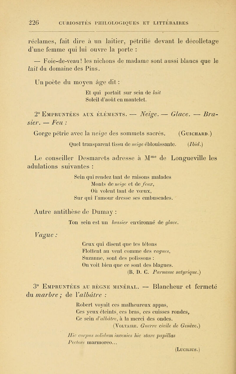 réclames, fait dire à un laitier, pétrifié devant le décolletage d'une femme qui lui ouvre la porte : — Foie-de-veau! les nichons de madame sont aussi blancs que le lait du domaine des Pins. Un poète du moyen âge dit : Et qui portait sur sein de lait Soleil d'août en mantelet. 2 Empruntées aux éléments. — Neige.— Glace. — Bra- sier. — Feu : Gorge pétrie avec la neige des sommets sacrés. (Guichard.) Quel transparent tissu de neige éblouissante. [Ibid.) Le conseiller Desmarets adresse à M'^*^ de Longueville les adulations suivantes : Sein qui rendez tant de raisons malades Monts de neige et (\.e feux, Où volent tant de vœux, Sur qui l'amour dresse ses embuscades. Autre antithèse de Dumay : Ton sein est un brasier environné de glace. Vague : Ceux qui disent que tes tétons Flottent au vent comme des vagues, Suzanne, sont des polissons : On voit bien que ce sont des blagues. (B. D. G. Parnasse satyrique.) 3° Empruntées au règne minéral. — Blancheur et fermeté du marbre ; de Y albâtre : Robert voyait ces malheureux appas, Ces yeux éteints, ces bras, ces cuisses rondes. Ce sein d'albâtre, à la merci des ondes. (Voltaire. Guerre civile de Genève.) Hic corpus solidnm invenies hic stare papillas Pectore marnioreo... (Lucuius.)