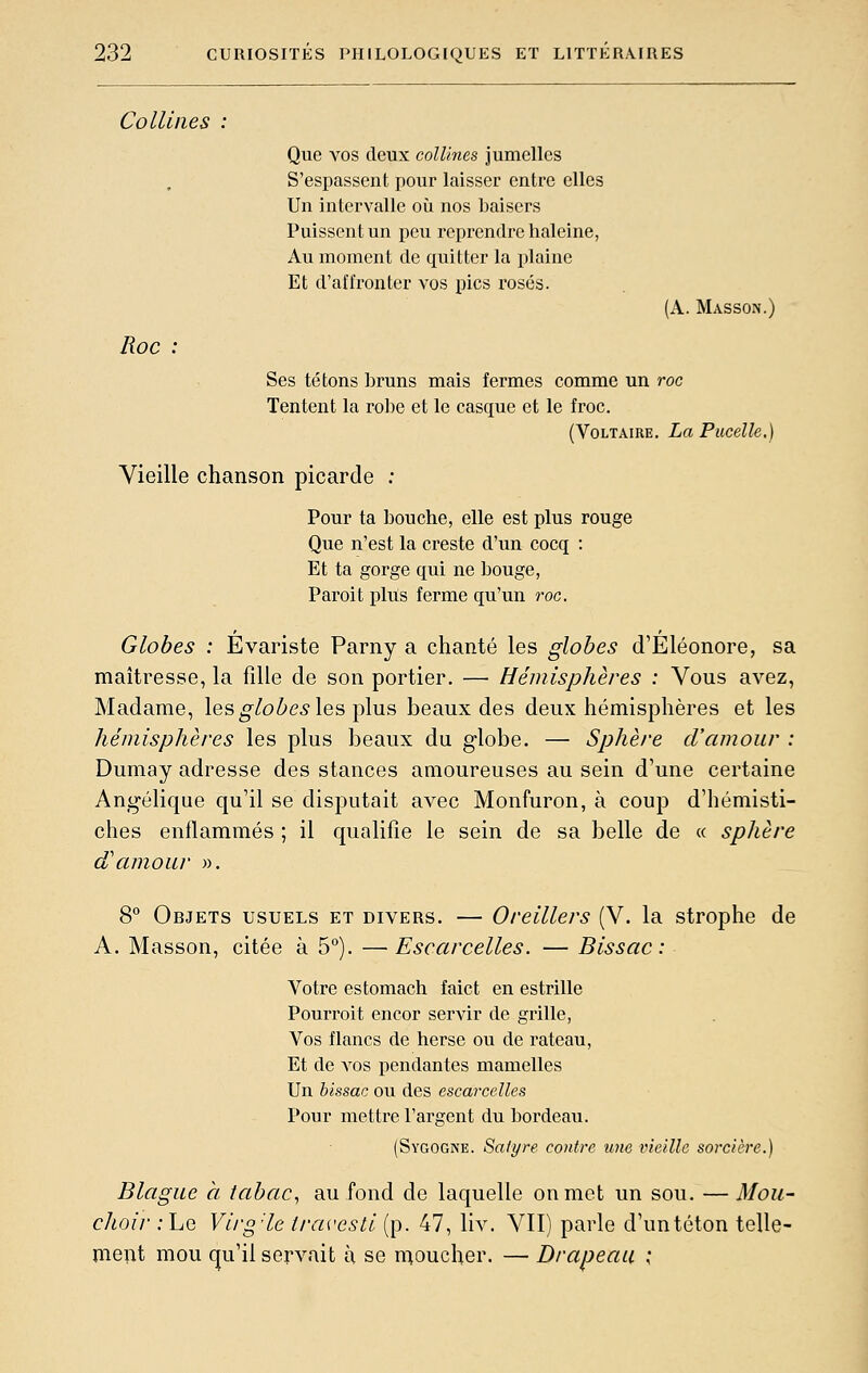 Collines Que vos deux collines jumelles S'espassent pour laisser entre elles Un intervalle où nos baisers Puissent un peu reprendre haleine, Au moment de quitter la plaine Et d'affronter vos pics rosés. (A. Masson.) Roc : Ses tétons bruns mais fermes comme un roc Tentent la robe et le casque et le froc. (Voltaire. La Pucelle.) Vieille chanson picarde : Pour ta bouche, elle est plus rouge Que n'est la creste d'un cocq : Et ta gorge qui ne bouge. Paroit plus ferme qu'un roc. Globes : Evariste Parny a chanté les globes d'Éléonore, sa maîtresse, la fille de son portier. — Hémisphères : Vous avez, Madame, les ^/oZ^e^ les plus beaux des deux hémisphères et les hémisphères les plus beaux du globe. — Sphère d'amour : Dumay adresse des stances amoureuses au sein d'une certaine Angélique qu'il se disputait avec Monfuron, à coup d'hémisti- ches enflammés ; il qualifie le sein de sa belle de « sphère d'amour ». 8 Objets usuels et divers. — Oreillers (V. la strophe de A. Masson, citée à 5°). — Escarcelles. — Bissac : Votre estomach faict en estrille Pourroit encor servir de grille, Vos flancs de herse ou de râteau. Et de vos pendantes mamelles Un hissac ou des escarcelles Pour mettre l'argent du bordeau. (Sygogne. Satyre contre une ineille sorcière.) Blague à tabac, au fond de laquelle on met un sou. —Mou- choir : Le Viig-le travesti (p. 47, liv. VII) parle d'un téton telle- meiit mou qu'il servait à se nioucher. — Drapeau ;