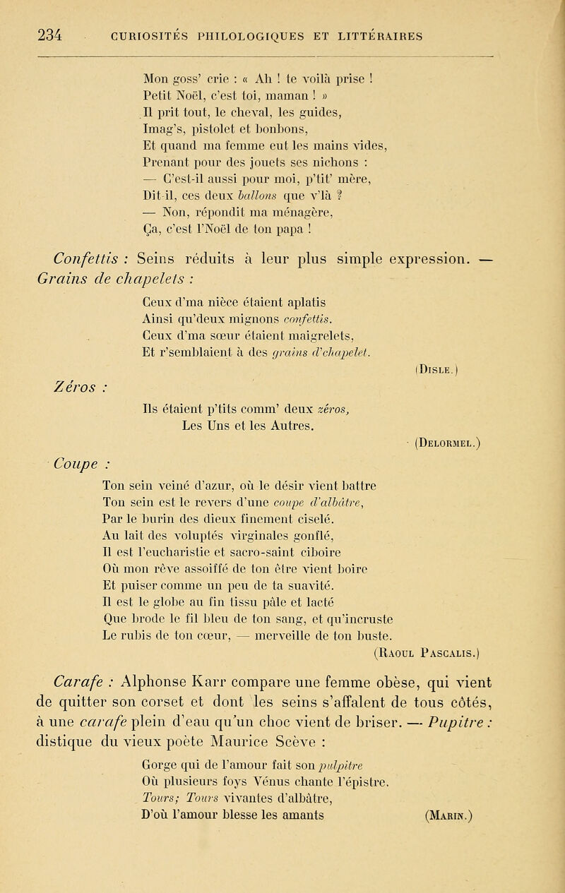 Mon goss' crie : « Ah ! te voilà prise ! Petit Noël, c'est toi, maman ! » Il prit tout, le cheval, les guides, Imag's, pistolet et honbons, Et quand ma femme eut les mains vides. Prenant pour des jouets ses nichons : — C'est-il aussi pour moi, p'tit' mère. Dit-il, ces deux hallons que v'ià ? — Non, répondit ma ménagère, Ça, c'est l'Noël de ton papa ! Confettis : Seins réduits à leur plus simple expression. Grains de chapelets : Ceux d'ma nièce étaient aplatis Ainsi qu'deux mignons confettis. Ceux d'ma sœur étaient maigrelets, Et r'semblaient à des grains cVcliapelet. Zéros Coupe Ils étaient p'tits comm' deux zéros. Les Uns et les Autres. (DiSLE. (Delormel.) Ton sein veiné d'azur, oii le désir vient battre Ton sein est le revers d'une coupe d'albâtre, Par le burin des dieux finement ciselé. Au lait des voluptés virginales gonflé, Il est l'eucharistie et sacro-saint ciboire Oîi mon rêve assoiffé de ton être vient boire Et puiser comme un peu de ta suavité. Il est le globe au fin tissu pâle et lacté Que brode le fil bleu de ton sang, et qu'incruste Le rubis de ton cœur, — merveille de ton buste. (Raoul Pascalis.) Carafe : Alphonse Karr compare une femme obèse, qui vient de quitter son corset et dont \les seins s'affalent de tous côtés, à une carafe plein d'eau qu'un choc vient de briser. — Pupitre : distique du vieux poète Maurice Scève : Gorge qui de l'amour fait son pdpitre Où plusieurs foys Avenus chante l'épistre. Tours; Tours vivantes d'albâtre, D'oii l'amour blesse les amants (Marin.)