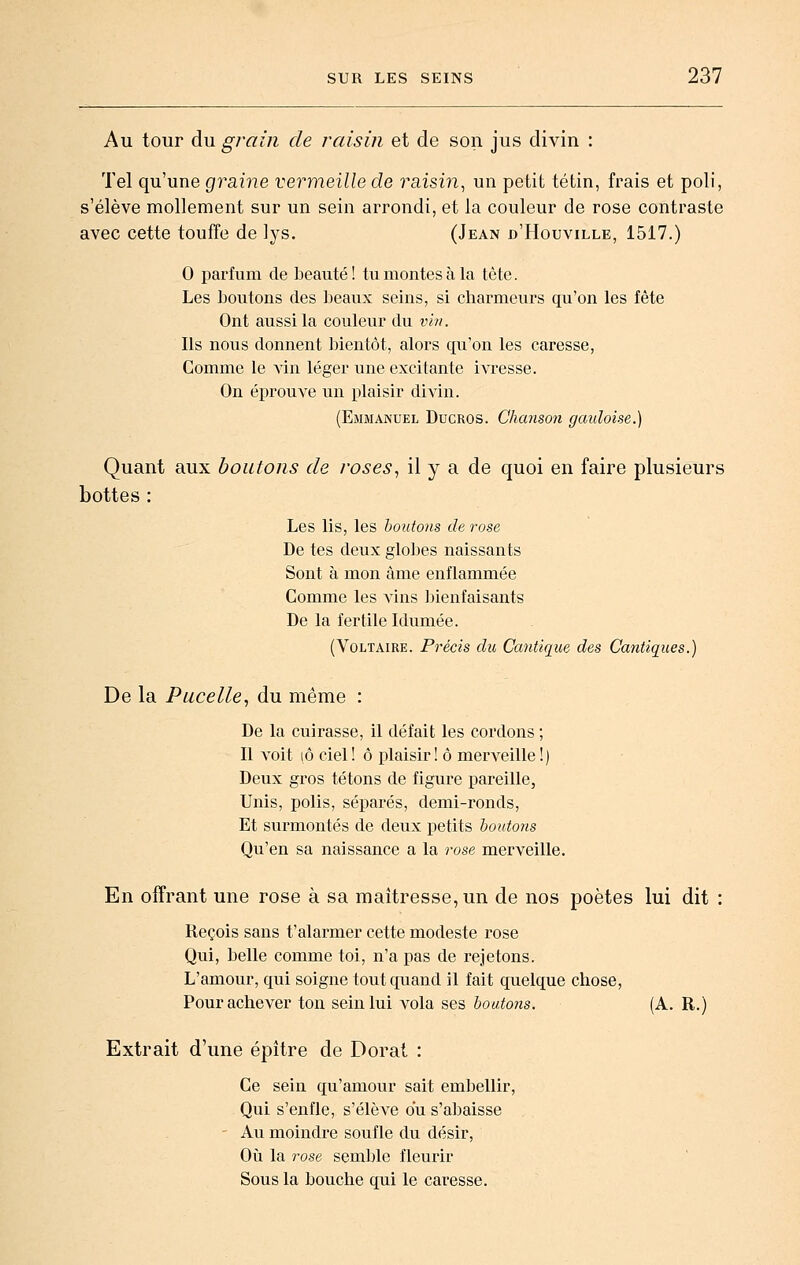 Au tour du grain de raisin et de son jus divin : Tel qu'une graine vermeille de raisin^ un petit tétin, frais et poli, s'élève mollement sur un sein arrondi, et la couleur de rose contraste avec cette touffe de lys. (Jean d'Houville, 1517.) 0 parfum de beauté! tu montes à la tête. Les boutons des beaux seins, si charmeurs qu'on les fête Ont aussi la couleur du vin. Ils nous donnent bientôt, alors qu'on les caresse. Comme le \m léger une excitante ivresse. On éprouve un plaisir di^dn. (Emmanuel Dugros. Chanson gauloise.) Quant aux boutons de roses, il y a de quoi en faire plusieurs bottes : Les lis, les boutons de rose De tes deux globes naissants Sont à mon âme enflammée Comme les vins ])ienfaisants De la fertile Idumée. (Voltaire. Précis du Cantique des Cantic[ues.) De la Pacelle, du même : De la cuirasse, il défait les cordons ; Il A'oit lô ciel! ô plaisir! ô merveille!) Deux gros tétons de figure pareille, Unis, polis, séparés, demi-ronds, Et surmontés de deux petits boutons Qu'en sa naissance a la rose merveille. En offrant une rose à sa maîtresse, un de nos poètes lui dit : Reçois sans t'alarmer cette modeste rose Qui, belle comme toi, n'a pas de rejetons. L'amour, qui soigne tout quand il fait quelque chose. Pour achever ton sein lui vola ses boutons. (A. R.) Extrait d'une épître de Dorât Ce sein qu'amour sait embellir. Qui s'enfle, s'élève du s'abaisse Au moindre soufle du désir. Où la rose semble fleurir Sous la bouche qui le caresse.