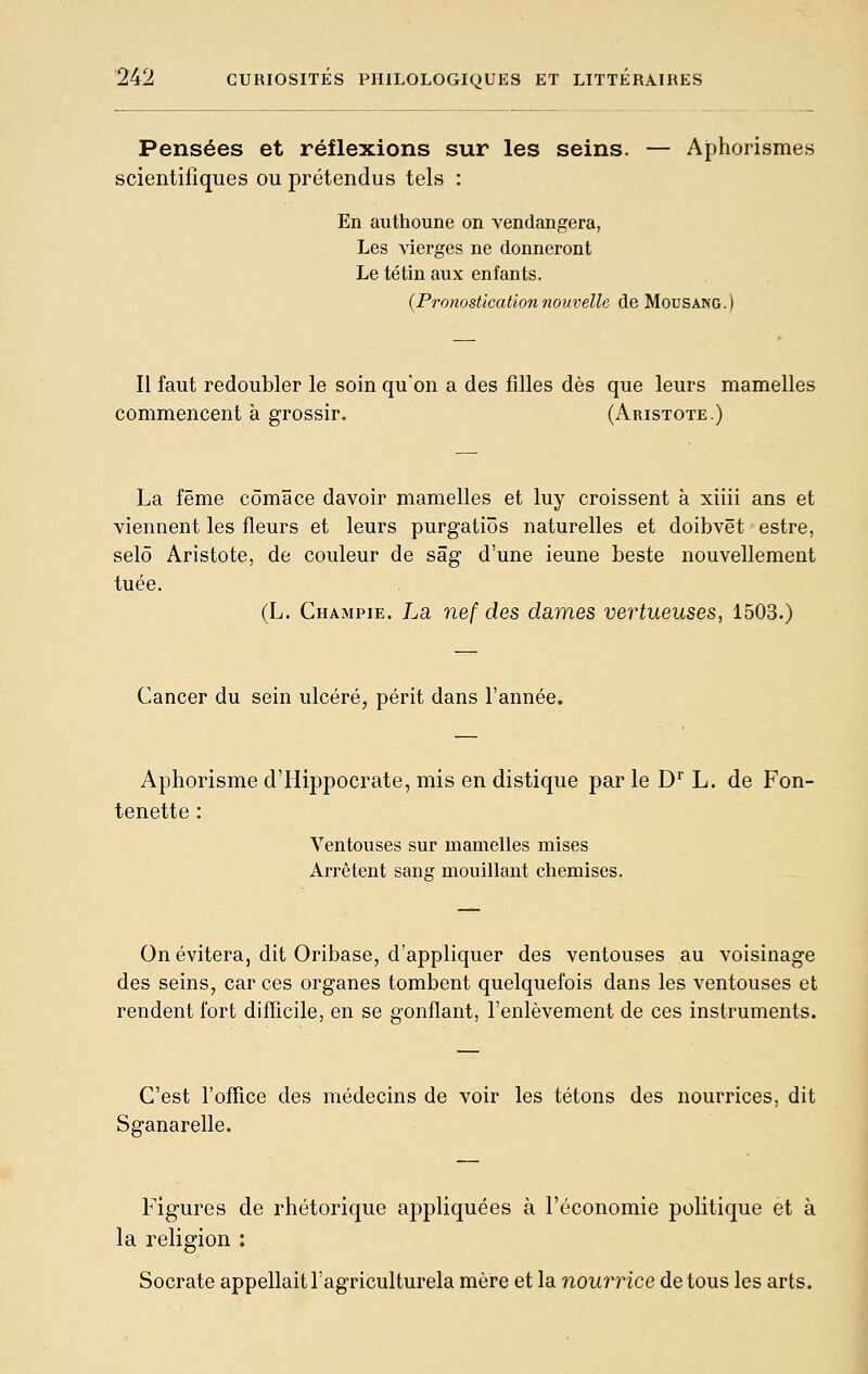 Pensées et réflexions sur les seins. — Aphorismes scientifiques ou prétendus tels : En authoune on vendangera, Les vierges ne donneront Le té tin aux enfants. {Pronostication nouvelle de Mousang.) Il faut redoubler le soin qu'on a des filles dès que leurs mamelles commencent à grossir. (Aristote.) La fême cômâce davoir mamelles et luy croissent à xiiii ans et viennent les fleurs et leurs purgatiôs naturelles et doibvët estre, selô Aristote, de couleur de sâg d'une ieune beste nouvellement tuée. (L. Champie. La nef des dames vertueuses, 1503.) Cancer du sein ulcéré, périt dans l'année. Aphorisme d'Hippocrate, mis en distique par le D'' L. de Fon- tenette : Ventouses sur mamelles mises Arrêtent sang mouillant chemises. On évitera, dit Oribase, d'appliquer des ventouses au voisinage des seins, car ces organes tombent quelquefois dans les ventouses et rendent fort difficile, en se gonflant, l'enlèvement de ces instruments. C'est l'oflice des médecins de voir les tétons des nourrices, dit Sganarelle. Figures de rhétorique appliquées à l'économie politique et à religion : Socrate appellait l'agriculturela mère et la nourrice de tous les arts.