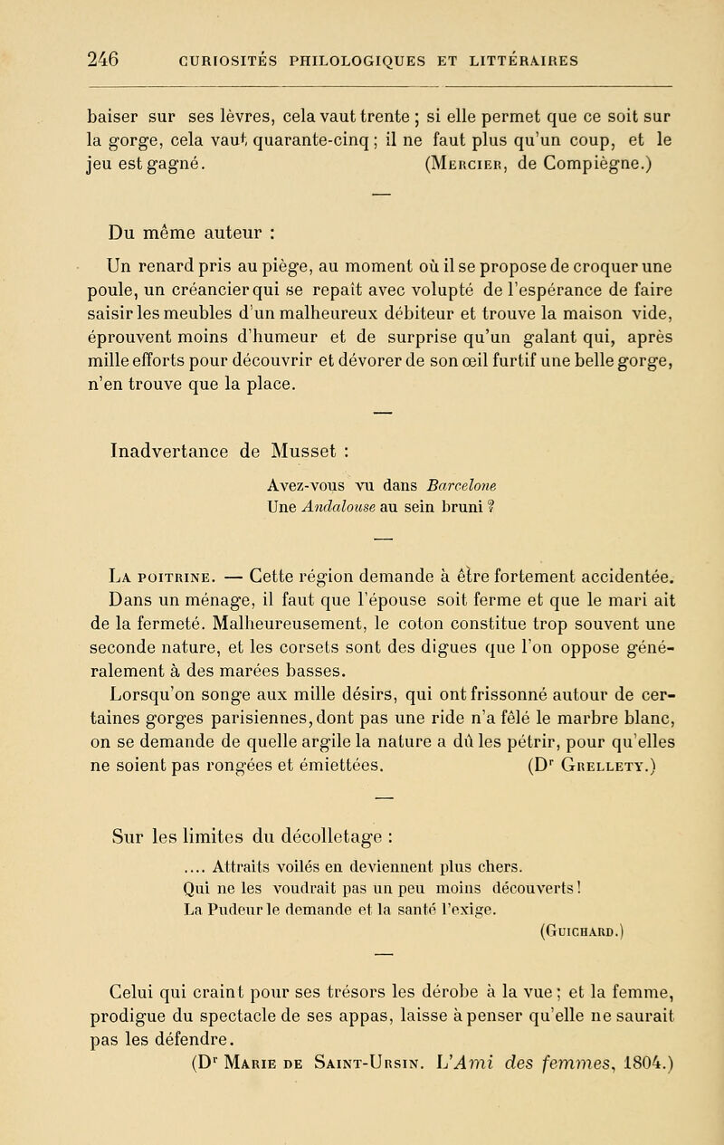 baiser sur ses lèvres, cela vaut trente ; si elle permet que ce soit sur la gorge, cela vaut quarante-cinq ; il ne faut plus qu'un coup, et le jeuestgagné. (Merciep., de Compiègne.) Du même auteur : Un renard pris au piège, au moment où il se propose de croquer une poule, un créancier qui se repaît avec volupté de l'espérance de faire saisir les meubles d'un malheureux débiteur et trouve la maison vide, éprouvent moins d'humeur et de surprise qu'un galant qui, après mille efforts pour découvrir et dévorer de son œil furtif une belle gorge, n'en trouve que la place. Inadvertance de Musset : Avez-vous vu dans Barcelone Une Andalouse au sein bruni ? La poitrine. — Cette région demande à êlre fortement accidentée. Dans un ménage, il faut que l'épouse soit ferme et que le mari ait de la fermeté. Malheureusement, le coton constitue trop souvent une seconde nature, et les corsets sont des digues que l'on oppose géné- ralement à des marées basses. Lorsqu'on songe aux mille désirs, qui ont frissonné autour de cer- taines gorges parisiennes, dont pas une ride n'a fêlé le marbre blanc, on se demande de quelle argile la nature a dû les pétrir, pour qu'elles ne soient pas rongées et émiettées. (D Grellety.) Sur les limites du décolletage : .... Attraits voilés en deviennent plus chers. Qui ne les voudrait pas un peu moins découverts ! La Pudeur le demande et la santé l'exige. (GuiCHARD.) Celui qui craint pour ses trésors les dérobe à la vue; et la femme, prodigue du spectacle de ses appas, laisse à penser qu'elle ne saurait pas les défendre. (D'' Marie de Saint-Ursin. IJAmi des femmes, 1804.)