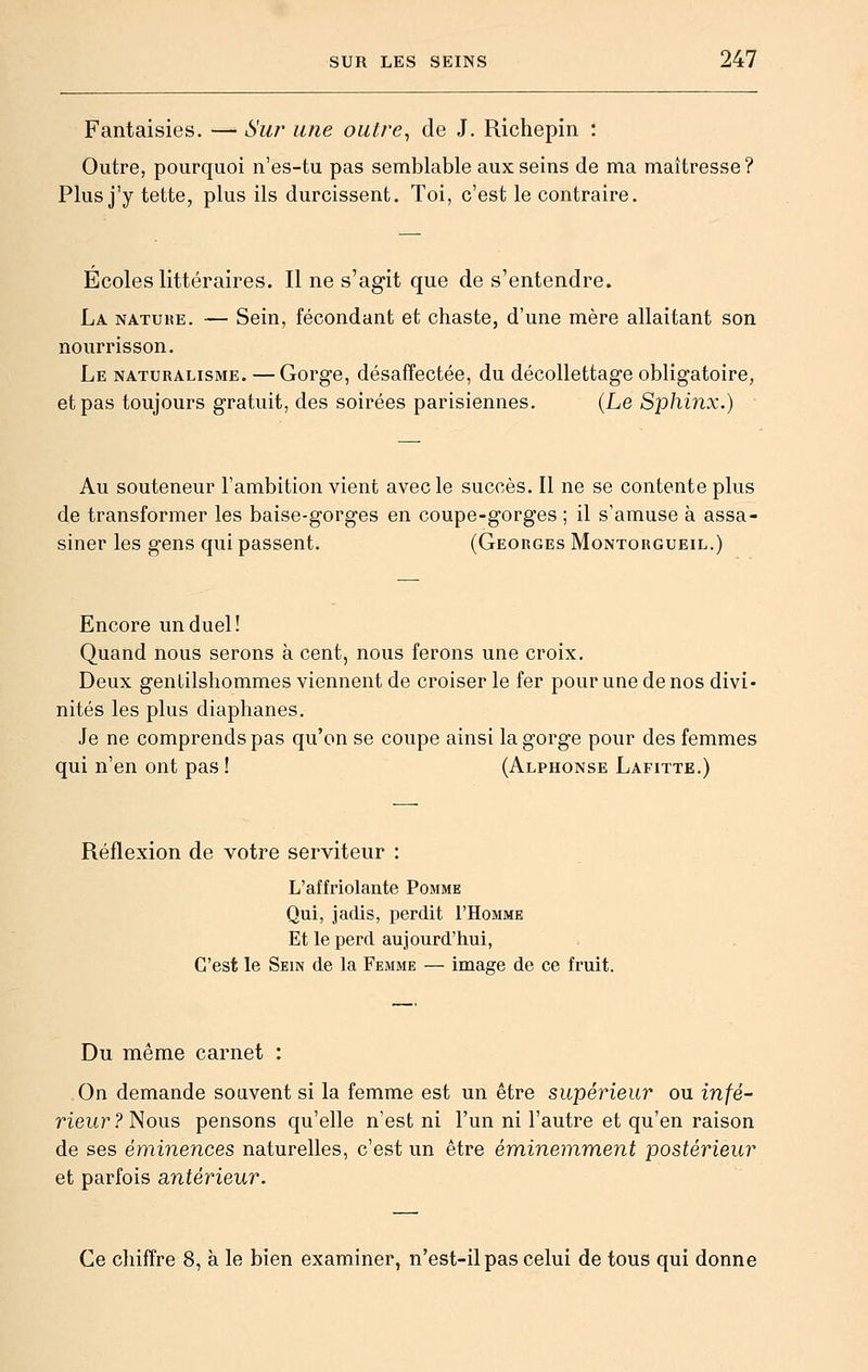 Fantaisies. — Sw une outre^ de J. Richepin : Outre, pourquoi n'es-tu pas semblable aux seins de ma maîtresse? Plus j'y tette, plus ils durcissent. Toi, c'est le contraire. Ecoles littéraires. Il ne s'agit que de s'entendre. La natuhe. — Sein, fécondant et chaste, d'une mère allaitant son nourrisson. Le naturalisme. — Gorge, désaffectée, du décollettage obligatoire, et pas toujours gratuit, des soirées parisiennes. (Le Sphinx.) Au souteneur l'ambition vient avec le succès. Il ne se contente plus de transformer les baise-gorges en coupe-gorges ; il s'amuse à assa- siner les gens qui passent. (Georges Montorgueil.) Encore un duel! Quand nous serons à cent, nous ferons une croix. Deux gentilshommes viennent de croiser le fer pour une de nos divi- nités les plus diaphanes. Je ne comprends pas qu'on se coupe ainsi la gorge pour des femmes qui n'en ont pas ! (Alphonse Lafitte.) Réflexion de votre serviteur : L'affriolante Pomme Qui, jadis, perdit I'Homme Et le perd aujourd'hui, C'est le Sein de la Femme — image de ce fruit. Du même carnet : On demande souvent si la femme est un être supérieur ou infé^ rieur ? Nous pensons qu'elle n'est ni l'un ni l'autre et qu'en raison de ses éminences naturelles, c'est un être éminemment postérieur et parfois antérieur. Ce chiffre 8, à le bien examiner, n'est-il pas celui de tous qui donne