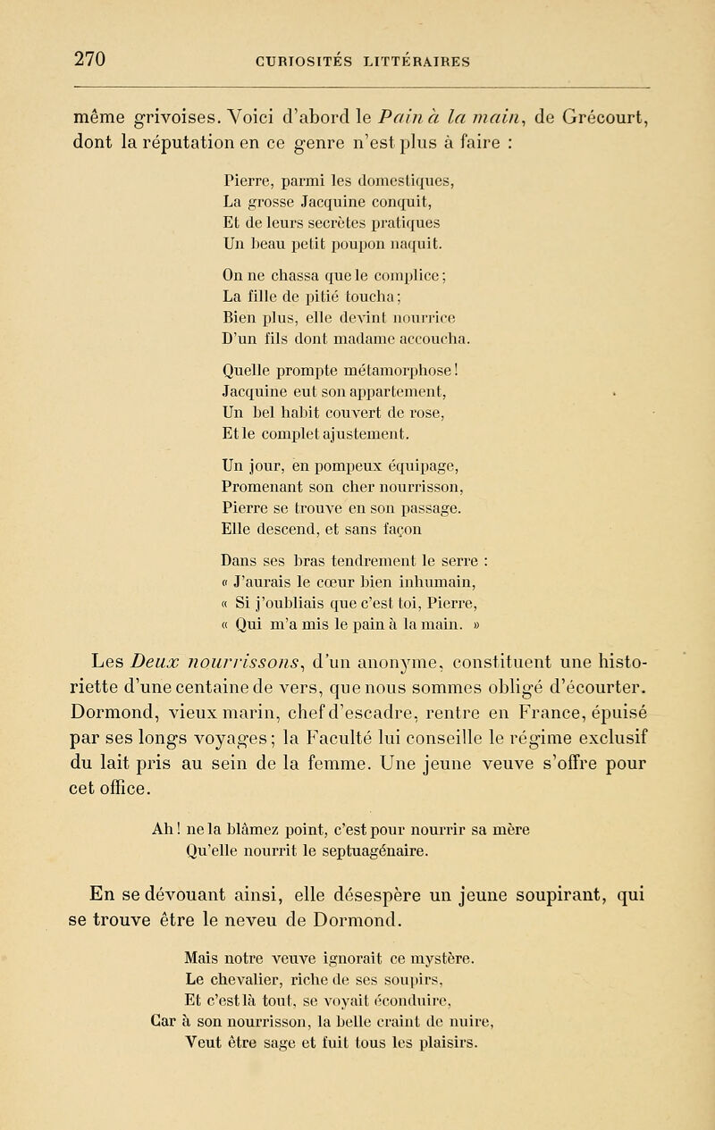 même grivoises. Voici d'abord le Pain à la main^ de Grécourt, dont la réputation en ce genre n'est plus à faire : Pierre, parmi les domesliques, La gi^osse Jacquine conquit, Et de leurs secrètes pratiques Un beau petit poupon naquit. On ne chassa que le complice; La fille de pitié toucha; Bien plus, elle devint nourrice D'un fils dont madame accoucha. Quelle prompte métamorphose ! Jacquine eut son appartement, Un bel habit couvert de rose, Et le complet ajustement. Un jour, en pompeux équipage. Promenant son cher nourrisson, Pierre se trouve en son passage. Elle descend, et sans façon Dans ses bras tendrement le serre : 0 J'aurais le cœur bien inhumain, « Si j'oubliais que c'est toi, Pierre, « Qui m'a mis le pain à la main. » Les Deux nourrissons^ d'un anonyme, constituent une histo- riette d'une centaine de vers, que nous sommes obligé d'écourter. Dormond, vieux marin, chef d'escadre, rentre en France, épuisé par ses longs voyages ; la Faculté lui conseille le régime exclusif du lait pris au sein de la femme. Une jeune veuve s'offre pour cet office. Ah ! ne la blâmez point, c'est pour nourrir sa mère Qu'elle nourrit le septuagénaire. En se dévouant ainsi, elle désespère un jeune soupirant, qui se trouve être le neveu de Dormond. Mais notre veuve ignorait ce mystère. Le chevalier, riche de ses soupirs, Et c'est là tout, se voyait éconduire, Car à son nourrisson, la belle craint de nuire, Veut être sage et fuit tous les plaisirs.