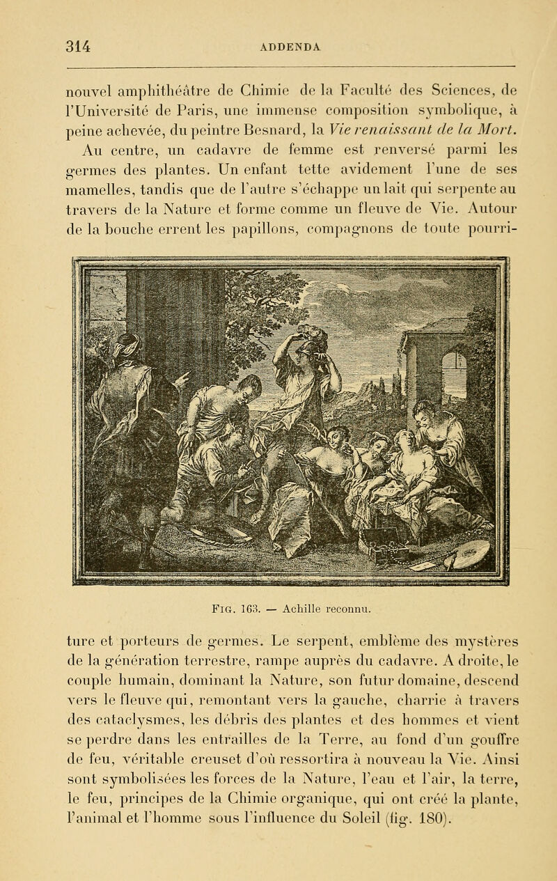 nouvel amphithéâtre de Chimie de \a Faculté des Sciences, de l'Université de Paris, une immense composition symbolique, à peine achevée, du peintre Besnard, la Vie reiiaisisaiit de la Mort. Au centre, un cadavre de femme est renversé parmi les germes des plantes. Un enfant tette avidement l'une de ses mamelles, tandis que de l'autre s'échappe un lait qui serpente au travers de la Nature et forme comme un fleuve de Vie. Autour de la bouche errent les papillons, compagnons de toute pourri- ■') '■■ii-i^^'NiNi. i.m.Wf1«|ii.l.-i.^Vi»^NL I ...■.j^i||ii^ii ii| L i^..Lmmi|j^|yM|n; -^ - aMi™afeaM^Ti.iy..i.ih.aii,..,f,,reMJ.Iél.ildi.uuiiiiMN|^ FiG. 163. — Achille reconnu. ture et porteurs de germes. Le serpent, emblème des mystères de la génération terrestre, rampe auprès du cadavre. A droite, le couple humain, dominant la Nature, son futur domaine, descend vers le fleuve qui, remontant vers la gauche, charrie à travers des cataclysmes, les débris des plantes et des hommes et vient se perdre dans les entrailles de la Terre, au fond d'un gouffre de feu, véritable creuset d'où ressortira à nouveau la Vie. Ainsi sont symbolisées les forces de la Nature, l'eau et l'air, la terre, le feu, principes de la Chimie organique, qui ont créé la plante, l'animal et l'homme sous l'influence du Soleil (fig. 180).