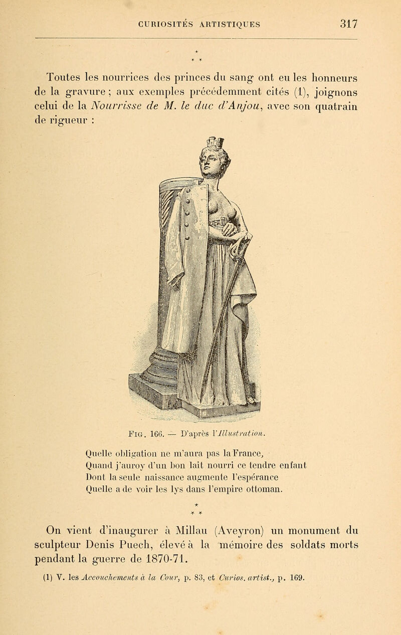 Toutes les nourrices des princes du sang ont eu les honneurs de la gravure ; aux exemples précédemment cités (1), joignons celui de la Nourrisse de M. le duc d'Anjou^ avec son quatrain de rigueur FiG. 166. — DapiLS llUustiatuvi. Quelle oliligation ne m'aura pas la France, Quand j'auroy d'un bon lait nourri ce tendre enfant Dont la seule naissance augmente l'espérance Quelle a de voir les lys dans l'empire ottoman. On vient d'inaugurer à Millau (Aveyron) un monument du sculpteur Denis Puech, élevé à la mémoire des soldats morts pendant la guerre de 1870-71. (1) V. les Accouchements à la Cour, p. 83, et Curies, artist.j p. 169.