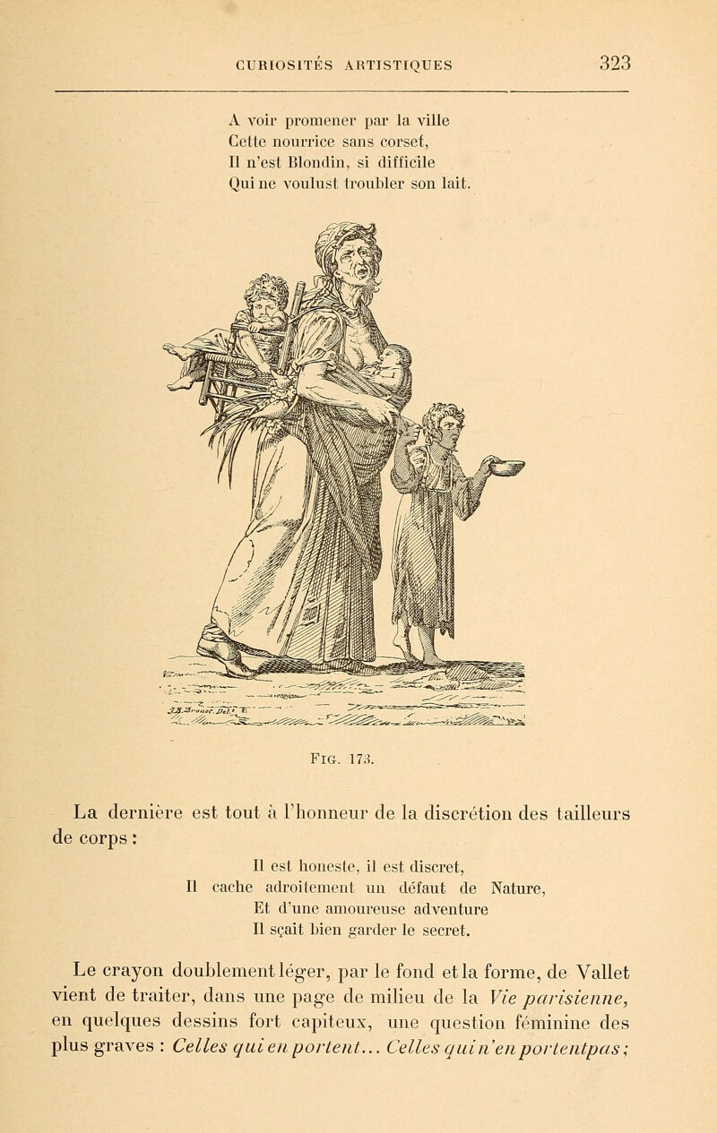 A voir promener par la ville Cette nourrice sans corset, Il n'est Blondin, si difficile Qui ne A'oulust troubler son lait. FiG. 173. La dernière est tout à l'honneur de la discrétion des tailleurs de corps : Il est honesle, il est discret, Il cache adroitement un défaut de Nature, Et d'une amoureuse adventure Il sçait bien garder le secret. Le crayon doublement léger, par le fond et la forme, de Vallet vient de traiter, dans une page de milieu de la Vie parisienne, en quelques dessins fort capiteux, une question féminine des plus graves : Celles quien portent... Celles qui n'en portentpas;