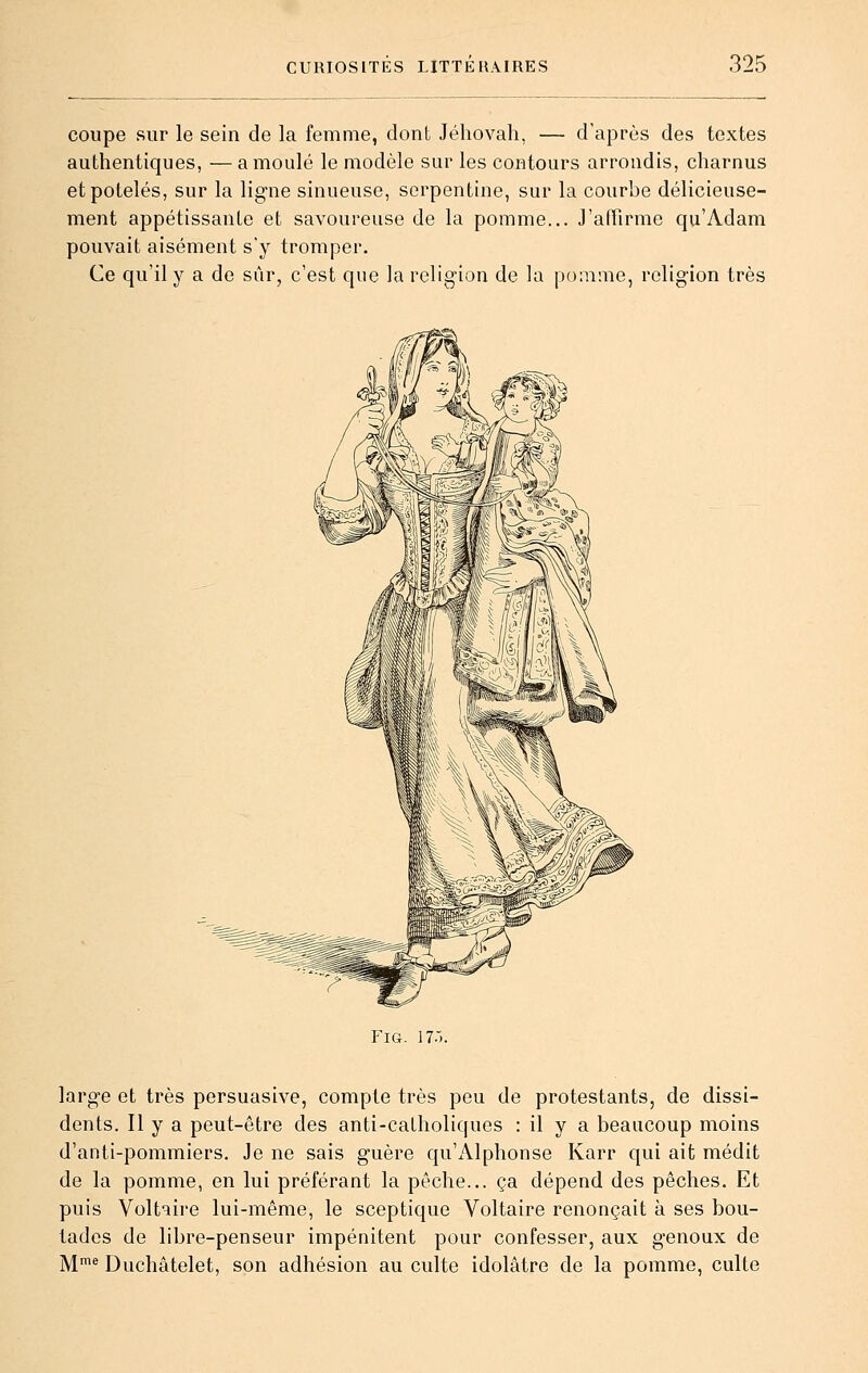 coupe sur le sein de la femme, dont Jéhovah, — d'après des textes authentiques, — a moulé le modèle sur les contours arrondis, charnus et potelés, sur la ligne sinueuse, serpentine, sur la courbe délicieuse- ment appétissante et savoureuse de la pomme... J'affirme qu'Adam pouvait aisément s'y tromper. Ce qu'il y a de sûr, c'est que la religion de la pomme, religion très FiG. 17: large et très persuasive, compte très peu de protestants, de dissi- dents. Il y a peut-être des anti-calholiqucs : il y a beaucoup moins d'anti-pommiers. Je ne sais guère qu'Alphonse Karr qui ait médit de la pomme, en lui préférant la pêche... ça dépend des pêches. Et puis Voltaire lui-même, le sceptique Voltaire renonçait à ses bou- tades de libre-penseur impénitent pour confesser, aux genoux de M™* Duchâtelet, son adhésion au culte idolâtre de la pomme, culte