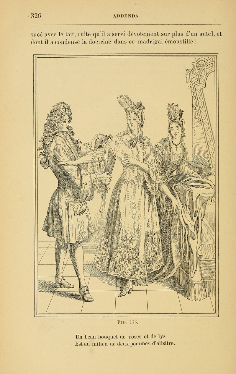 sucé avec le lait, culte qu'il a servi dévotement sur plus d'un autel, et dont il a condensé la doctrine dans ce madrigal émoustillé : FiG. 17(;. Un beau bouquet de roses et tic lys Est au milieu de deux pommes d'albùtre.