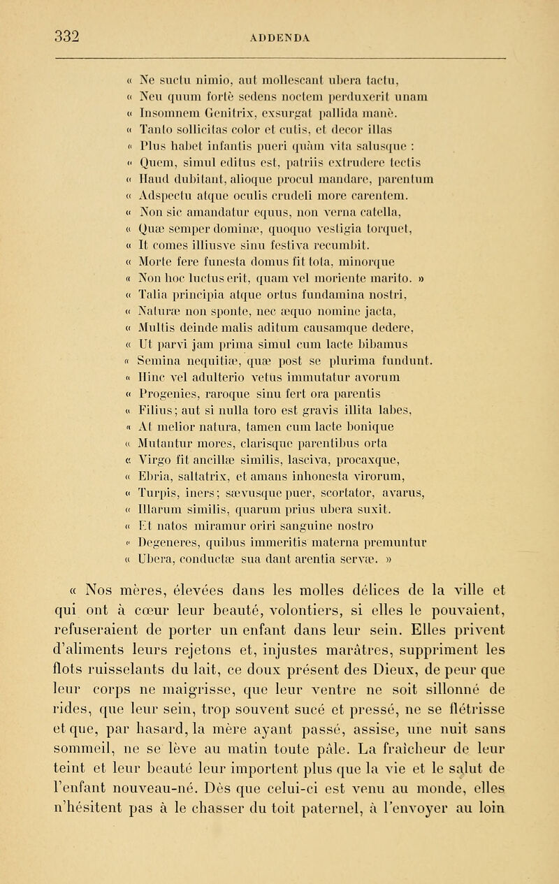 « Ne suclu iiimio, aut moUescaiit uljcra laclu, « Ncu quum forte sedens noctem perduxerit unam CI Insomnem Gcnitrix, cxsurgat pallida inanè. « ïanlo sollicilas color et cutis, et décor illas « Plus laaijet iutantis pueii quàm vila salusqiie : » Qvicni, simul editus est, patriis cxtruderc lectis « Haiid dubitant, alioque procul mandarc, parentum « Adspectu atque oculis crudeli more carentem. « Non sic amandatur equus, non verna catella, (( Qua3 semper dominfie, quoqno vesligia torquet, « It cornes illiusve sinu festiva recumljit. « Morte fere funesta domus fit tota, minorque rt Non lioc luctns ei'it, quam vel moriente marito. » (I Talia principia atque ortus fiindamina nostri, « Nalura? non sponte, nec œquo nominc jacta, « Mullis deinde malis adituni causamque dedere, « Ut parvi jam prima simul cum lacté bibamus « Semina nequitia?, quœ post se plurima fundunt. « Ilinc vel adulterio vetiis immutatur avorum (, Progenies, raroque sinu fert ora parentis « Filius ; aut si nulla toro est gravis illita labes, « At melior natvira, tamen cum lacté bonique a Mutantur mores, clarisquc parentiijus orta « Virgo fit ancillœ similis, lasciva, procaxque, « E])ria, saUatrix, et amans inhonesta virorum, c Turpis, iners ; sa3vusque puer, scortator, avarus, « Illarum similis, quarum prius ubera suxit. « Et natos miramur oriri sanguine nostro  Dégénères, qui])us immeritis materna premuntur a Ubera, conducta? sua dant arentia servcC. » « Nos mères, élevées dans les molles délices de la ville et qui ont à cœur leur beauté, volontiers, si elles le pouvaient, refuseraient de porter un enfant dans leur sein. Elles privent d'aliments leurs rejetons et, injustes marâtres, suppriment les flots ruisselants du lait, ce doux présent des Dieux, de peur que leur corps ne maigrisse, que leur ventre ne soit sillonné de rides, que leur sein, trop souvent sucé et pressé, ne se flétrisse et que, par hasard, la mère ayant passé, assise^ une nuit sans sommeil, ne se lève au matin toute pâle. La fraîcheur de leur teint et leur beauté leur importent plus que la vie et le salut de l'enfant nouveau-né. Dès que celui-ci est venu au monde, elles n'hésitent pas à le chasser du toit paternel, à l'envoyer au loin
