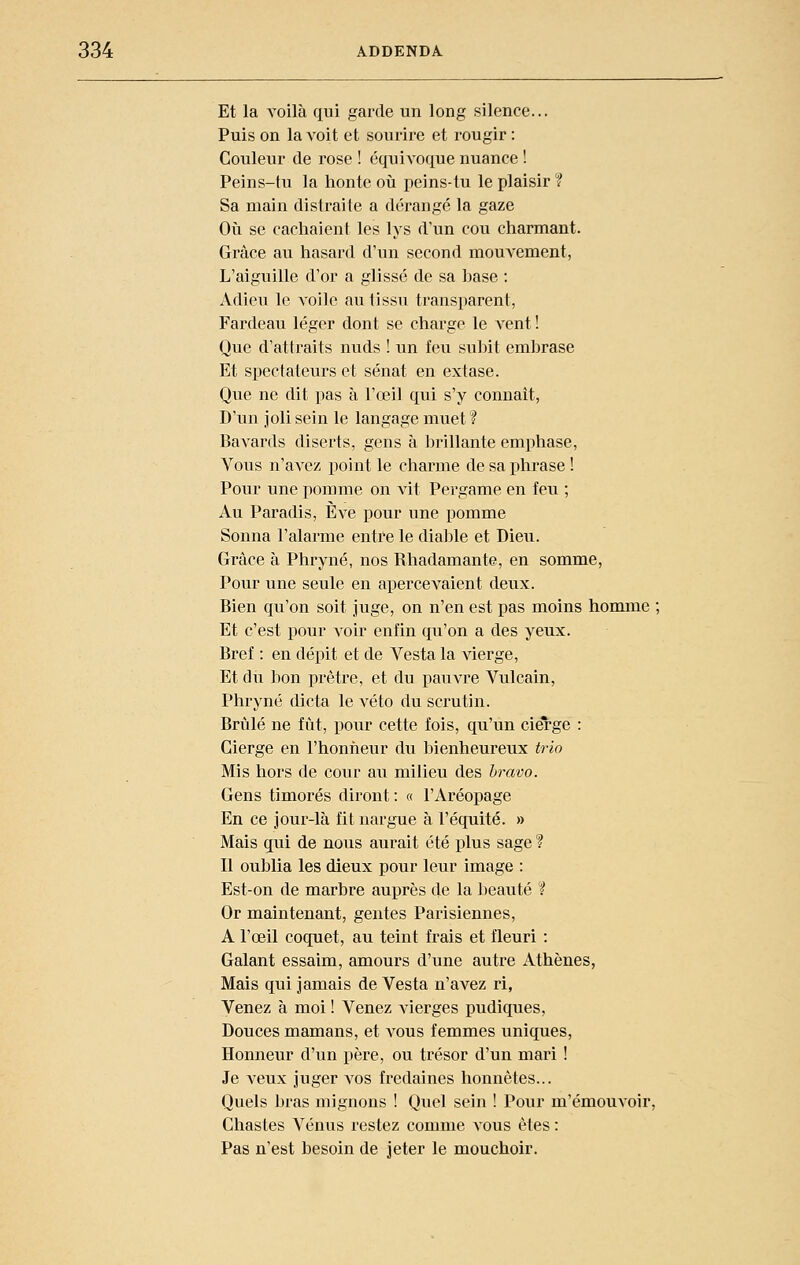 Et la voilà qui garde un long silence... Puis on la voit et sourire et rougir : Couleur de rose ! équivoque nuance ! Peins-tu la honte où peins-tu le plaisir f Sa main distraite a dérangé la gaze Oii se cachaient les lys d'un cou charmant. Grâce au hasard d'un second mouvement, L'aiguille d'or a glissé de sa hase : Adieu le voile au tissu transparent, Fardeau léger dont se charge le A-ent ! Que d'attraits nuds ! un feu subit embrase Et spectateurs et sénat en extase. Que ne dit pas à l'œil qui s'y connaît, D'un joli sein le langage muet ? Bavards diserts, gens à brillante emphase, Vous n'avez point le charme de sa phrase ! Pour une pomme on vit Pergame en feu ; Au Paradis, È\e pour une pomme Sonna l'alarme entre le dial^le et Dieu. Grâce à Phryné, nos Rhadamante, en somme, Pour une seule en apercevaient deux. Bien qu'on soit juge, on n'en est pas moins homme ; Et c'est pour voir enfin qu'on a des yeux. Bref : en dépit et de Vesta la vierge, Et du bon prêtre, et du pauAa'e Vulcain, Phryné dicta le veto du scrutin. Brûlé ne fût, pour cette fois, qu'un cierge : Cierge en l'honneur du bienheureux trio Mis hors de cour au milieu des bravo. Gens timorés diront : « l'Aréopage En ce jour-là fit nargue à l'équité. » Mais qui de nous aurait été plus sage ? Il oublia les dieux pour leur image : Est-on de marbre auprès de la beauté ? Or maintenant, gentes Parisiennes, A l'œil coquet, au teint frais et fleuri : Galant essaim, amours d'une autre Athènes, Mais qui jamais de Vesta n'avez ri, Venez à moi ! Venez vierges pudiques, Douces mamans, et aî^ous femmes uniques. Honneur d'un père, ou trésor d'un mari ! Je veux juger vos fredaines honnêtes... Quels bras mignons ! Quel sein ! Pour m'émouvoir. Chastes Vénus restez comme vous êtes : Pas n'est besoin de jeter le mouchoir.