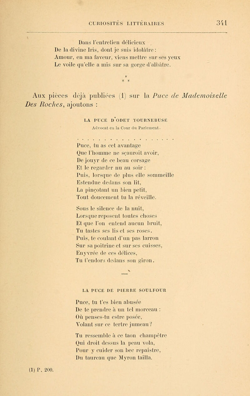Dans reiitretien délicieux De la divine Iris, dont je suis idolâtre : Amour, en ma faveur, Amiens mettre sur ses yeux Le voile qu'elle a mis sur sa gorge d'albùtre. Aux pièces déjà publiées (1) sur la Puce de Mademoiselle Des Roches^ ajoutons : LA PUCE d'odet tournebush: Advocat eu la Cour du Parlement. Puce, tu as cet avantage Que l'homme ne sçauroit avoir, De jouyr de ce beau corsage Et le regarder nu au soir : Puis, lorsque de plus elle sommeille Estendue dedans son lit, La pinçotant un bien petit, Tout doucement tu la réveille. Sous le silence de la nuit. Lorsque reposent toutes choses Et que l'on entend aucun bruit, ïu tastes ses lis et ses roses. Puis, te coulant d'un i^as larron Sur sa poitrine et sur ses cuisses, Enyvrée de ces délices, ïu t'endors dedans son giron. LA PUCE DE PIERRE SOULFOUR Puce, tu t'es bien abusée De te prendre à un tel morceau : Où penses-tu estre posée, Volant sur ce tertre jumeau? Tu ressem])le à ce taon champêtre Qui droit dessus la peau vola. Pour y cuider son bec repais tre, Du taureau que Myron tailla.